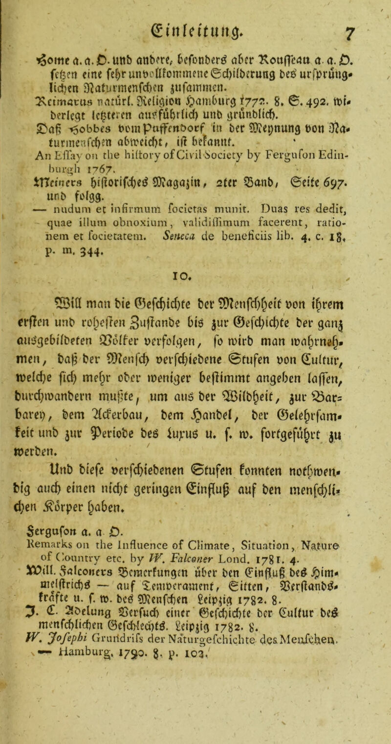 iSomc rt. rt. jD. unb anbore, bcfonberö cibcr Xou(Tc4tt a. a. D. fcfeen eine fe^)runt)eßfonnne^c©d)i^b^r^^9 be^urfprüng* Iic!}en 9?aturmenfc()cn jufammen. ^setmöcus nnrür(. Sveliciion )>im6iir9 8. 6.492. tut- berieft lotteren nufführfief) unb jtrimblicf). jr'oft ^obbfs ucin ptijrfenöocf in ber Sßiepnung uon iRa- turiiienfcßen obtueicf)t, iß bchniif. An EHayon the hütory ofCivil-üociety by Fergufon Edin- Inirgli 1767. tncmecs 5ißorif4)e^ SDiagojittr 2ter 53anb/ ©etfc 697. unb fi)(99. ... — nuduni et infirmum focictas munit. Duas res dedit, quae illum obnoxium, validillimum facerent, ratio- hem et lodetatem. Seticca de bencHciis lib. 4. c. ig, p. m. 344. IO, 1 tSiß mnn bie ©efc^id)üc bei* ?9?cnfcf)§e{f uon tftrem crflen unb rof^efien Snfinnbe biö jur ©efd^iebte bor gan^ öUijgebi'fbeten Q5oIfer uerfolgen, fo wirb man iua^rn<^. men, ba§ ber QKenfc^ uerfd;iebene 0tufen uon 6u(fur, iueld)e fid) mef^r ober weniger beflimmt angeben (affen, burd;wanbern muffe, um auö ber ^ilb&eif, ^ur ^ars barep, bem 7(cferbau, bem .^anbe(, ber ©ele^rfam- feit unb jur 5^eriobc beß iuyuß u, f, w, forfgefü^rt ju werben. \ Unb biefe uerfd)iebenen 0fufen fonnten nofbweu- big auc^ einen nid;f geringen ©n^uf auf ben men[d;lu d;en .Körper (;aben, Sergufon a. a O. Kemarks on the Influence of Qimate, Situation, Nature of Country etc. by TV, Falconer Lond. 1781. 4- 5ö?ilt. Snlconcrs ^Scraerfungtn über ben ^inßuß beß jpim- iue(ßricJ)ß — auf ^eniucranienf, 6iften, Söerßanbß- trafte u. f. tu. beß 9)?enfc(}en Scip^tg 1782. 8- (E. 2lbclung SSerfud) einer ©efd)id)te ber dulfur bed mcnfd)Iid)en @cfcWed)tß. ^eip^ig 1782. 8. IV. yofephi Gruildrifs der Naturgefchichte desMeuFcheu. — Hamburg. 1790. p. 103/