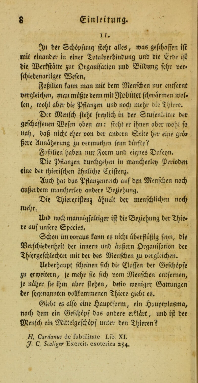 li» ' 5u bör 0d)6pfutt9 , wag gefc^offen 1(1 Hitf cinantcr in dnec ‘^ofülDeibinbung unb bic ^rbe ijl bie ®evffldt(ß ^ur Crganifatipn wnb 23(lbMng fctpr »er* fctiebßnarttger 5Befett« 5o(5Üien farm man mit bem ^iKenfcben nur entfernt »cr^teic^en, manmu9tebcnnmit9to5inctfcf)mdrmen moU (en, t»of;l aber bie 5^f[an^en unb nod; mehr bie latere. 2)cr SWenfeb jle^t freplid} in ber 0tufenidter bec flefc^ajfenen ®efen oben an: (le^t er i^nen aber roofil fo na§, ba§ ni(;bt d^cr »on ber anbern 0eife ^er eine 91*6* ßere 2innd^erung ju »ermut^en feim burfte? SopÜieu haben nur eignes X^afepn. 3^iß 9>pan3en burebgehen in mancberlep J^erioben Cirtr ber thierifdjen dhnlid)e (fptffen^. ^ud) hnt bo8 ^^fian^enreid) auf ben SWenfdjen noch dU^erbem mand)erlco anbere ^ejiehung. ^)ic dhneit ber menfcbüd)en nce^ mehr, Unb nod) mannigfaltiger i(t bis53e5tehung ber'^hi^* re auf unfere 0pecie8, 0d)pn imporauö fann e$ nicht uberflu^ig fcpn, bie 95erfd)iebenheit bec innern unb äußern Organifation bec ^^hiergefd>led)ter mit ber beö SD2cnfchen ju »ergleicben. Ueberhaupt febeinen fleh bie ©affen ber ©cfd>epfc 5u errpeitern, je mehr fie ftd> »om lO^enfcbcn entfernen, je naher fte ihm aber flehen, belto weniger ©attungen ber fpgenannten »oKfommenen ^^hi^^r giebt eö* ©iebt eö alfo eine ^auptfprm, ein ^aupfpiaöma, nach bem ein ©efchopf baö anbere erfidrt, unb i|l bec SKenfd) ein 5DIittelgefdjppf unter ben • H, Cardanui de fubtilitate Lib. XI. J. C. Scaliger Exercit. exoteiica 254.