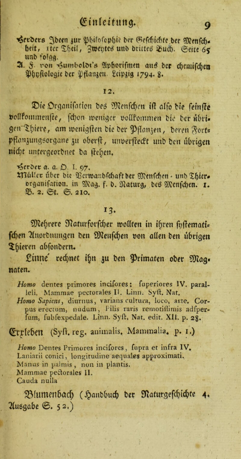 ^fcöcrs iWf 'Pbilofop{)l? bcr ^cf(rf)id)fe.ber ?9?fnrd)- beit, itcr 'Jbdl, 3wei;te^ unb brittee ^ud). @eUe 65 unb *0(93. 3. 5. i'on v$umbolM’ö 9lpborjfmeti atiö ber d)cmifcl()cn ^)^)p|iolo9ie bcr £»:iPil‘9 ^794- 8* 12, : 5Dfe Di’ö^^nifflfien beö ^Üicnfc^cn ifl affo bic fcmfle pcfffomrnenfre, fd)cn meni^ci’ poüfonmieti bic ber wbrt- gen ^^ierc, am ipenigflen bie ber 5>flmi5en, beren ^crts pflan^ungi^organe ju oberfl, unperjlecbe unb bcn übrigen nic^t untergeorbnef ba ficiien, '^crbfc a. a. O l. 97, • S^üUec über bic ißcrwanbrcbaftfeer ?Oienfcf)cn' unbXbier# organifafton. in !3>Jag. f. b. üiaturg, bcö 5)?cnfd)cn. i. S5. 2. ©t. ©. 210. / 13* ^[fZe^rcrc SKofurforfc^cr moHfen in if^ren fi;|Temafts fc^en 'Jinorbiumgen bcn SKcufc^en von allen ben übrigen ^§ieren abfonbcrn- ' £inne' rec^>ne( t§n 5a ben ^^rtmafen ober COIag« nafen. Homo dentes primores indfores: fuperiores IV. paral- leli. Mammae pecrorales II. Linn. Sy(l. Nat. Homo Sapiens^ diurnus, varians cultura, loco, at^re. Cor- pus erectum, nudum, Pilis raris remotiflimis adfper- fum, fubfexpedale. Linn. Syft, Nat. edit. Xli. p. 2g. I ^rplebcn (Syft. reg. aniinalis. Mammalia* p. i.) Homo Dentes Primores inciforcs, fnpra et Infra IV, Lanlarii conici, longitudine aequales approximati. Manus in palrais, non in plantis. Mammae pedorales il, Cauda nulla ^(umenbacf) (^>anbbucfe ber Sl^alurgefcftictife 4. Tluegabe 0. 52.) . w