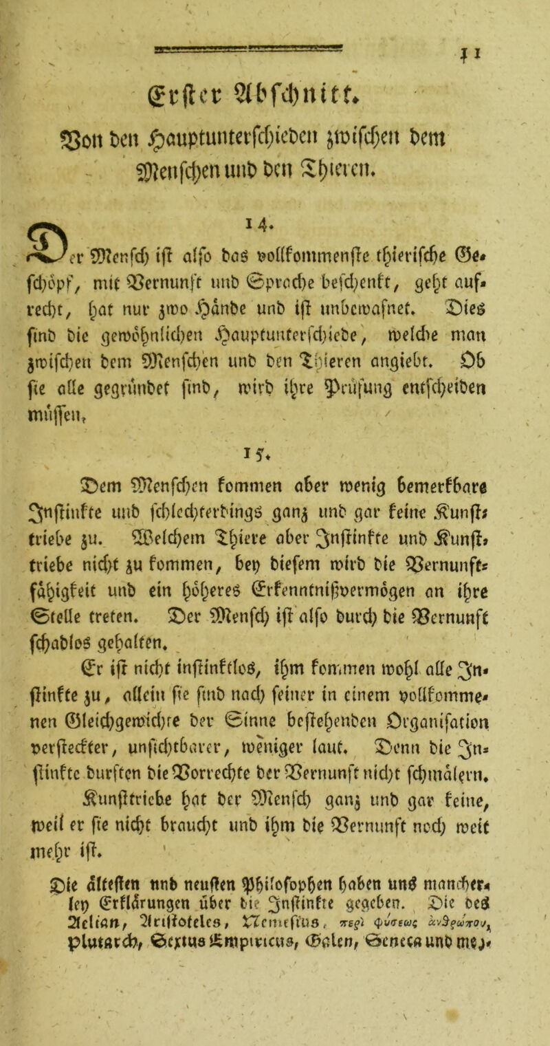 guftcr 9(bfd)nitf. SSon tcn ^auptumctfcf)icticii jroifcf)cn fern 3)?ciifc()cntm& Den St)iacii. <D, 14« er Sf^Icnfcf) ifi alfo tos ^onf'ommenflc tf^tevifc^c ©«* fd;6pf, mit Qi^ernunft imb 0proct)c befd^enft, gefpt auf* icd)t, i;at nur ^roo .^anbe unb i|l unbemafnet. ^)ieö finb bie gen>6^n(id)en .^auptU!Ucrfd}icbe', meld'ie man gtrifd;-eu bem 3)ienfd)en unb ben ‘^{pieren angiebt. Ob ftc oüe gegvunbet fmb, mirb it;re 5^i*üfung cmfd}dben mu|]eut . ^ IS'* ?[)?rnfd)cn fommen aber menig bemerkbar« 3n|Iinftc unb fcblcd}terbingö gan^ unb gar feine .^unjf; triebe ju. ®e(d)em '^biere aber 3«jfinfte unb ^unfl» triebe nid>f ju fommen, bep biefem mirb bie QJernunft« fdbigfdt unb ein bobereö ^rfenntni|}uermogen an i^rc Stelle treten. 3^cr ?9^enfd; ijf alfo burd) bie Vernunft fcbabloS get)a(fen, ^r ijt nid}t inftinftlcö, i^m fommen mobl alle 3»* fünfte ju, allein fic fmb nad) feiner in einem pollfomme* nen ©leid}gen?id)re ber Sinne beffebenben Organifation t>erfiedfer, unftd}tbarer, loduger (aut. ^enn bie 3n» fünfte burften bicQSorrecbfe berQSernunftnid}t fd)md(ern. Äunfltriche ber ?Dienfcb ganj unb gar feine, tueil er fie nicht brandet unb ihm bie Q3ernunft nod; meit ine.lpr iff. ^ie alteffen ttnb neuflen ^bilofobb«« haben un^ niani-ber« lep ^rfldrungcn über tie ^nj^infte gegeben. bed 21cltan/ 2lri|fotcles, XTcmffi’us, (puireuf ccvB^uTTOi/f^ plutörcbf ©eptua Äntpiricus, (Baien, öenew unb tn«;*