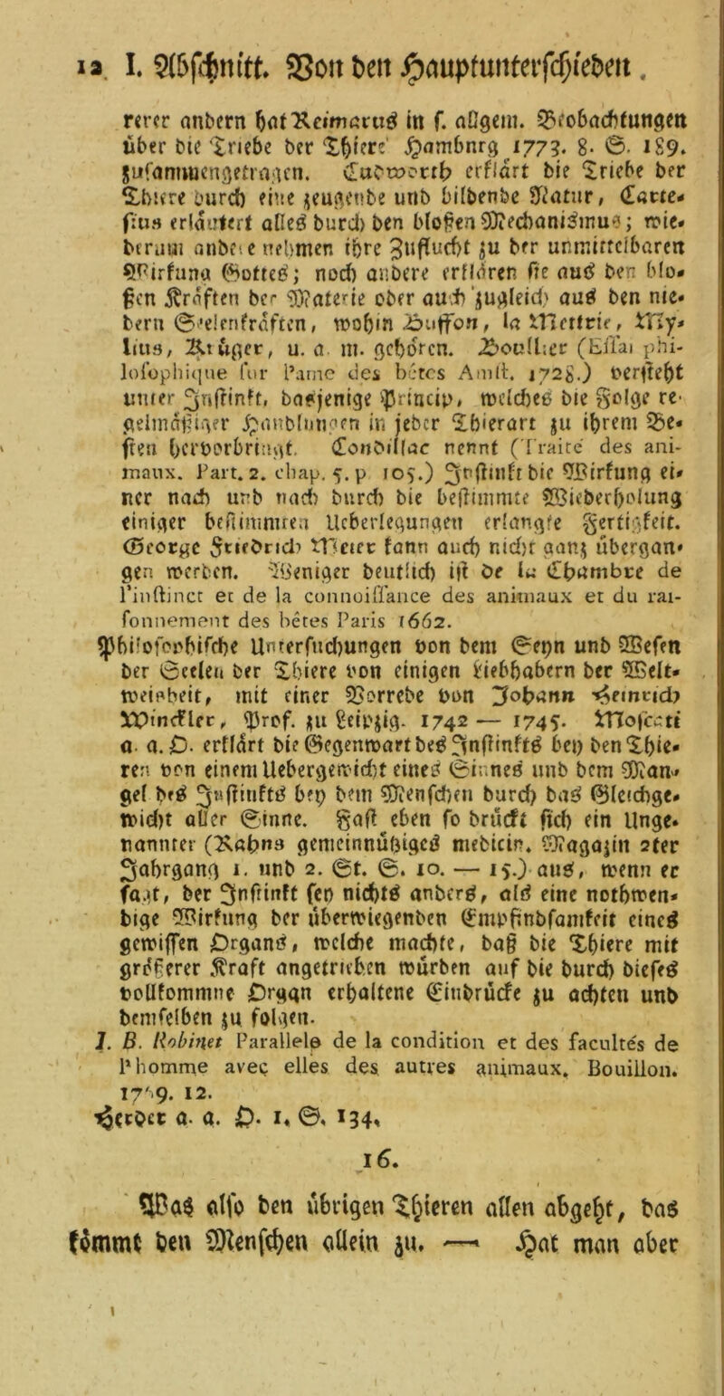 i» I. SSoit ^elt J^fluptutUcifc^ie&cit, nrcr anbcrn ^nrReimßru^ in f. aOgein. 5??o6acf)(u«9m Uber bie Xriebe ber X^tere ^ambnrg 177?. g. 0. 189. Sufanuuengetrajun. erflart bie Triebe ber S!,bi<re burd) ehie ijeußcnbe urib bifbenbc STiötiir, (T««e- fiii» erläutert alleö burd) ben bloßen SOiecbcmi^mue; n>te« bcruui anbfic nehmen ihre 3ufiucbt ber unmiffcibarert 5^irfuna nod) anbere erndren fte auc? ben blo- ßen j^rnften bc^ ■'Materie ober au-t‘jujileid' au^ ben nie« bern 0’dfrifrnftcn, njo^in ^uffon, ln incrlrie, iTIy« Ijus, u. a. m. öcboren. ^oudier (Eilai phi- lo{üphi(|ue (’ur l’arne tles bkes Amlt. i72g.) bcrde^t unter 3nffinft, bafjentge >}3rlncip, mc(d)e6 ble golöe re- <^eimdt?i'^fr ipnnblunoen in jeber 2.bierart ju i^reni S3e« freu beröcrbritiyd' (Eonbillßc nennt (Traite des ani- jTianx. Part. 2. ebap. 5. p lOv) 3fdi*dt bie 9Birfunfl el» ncr nad) unb nad) burd) bie beliiinmte SBieberbolim^ einher beftinmuea Ucberlequn(^en erlangte gcrticifeit. (Beocgc ^rtebncl:» tUciec femn oud) nid)t aanj ubergan* gen werben. 'Ibeniger beutUd) i|^ Oe Iß (Ib^mbce de l’inftinct e: de la connüifl'ance des anituaux et du rai- fonnenieiit des betes Paris 1662. ^blfofcnbirrbe UinterOid)ungen öon bem 0et)n unb 5Bcfen ber 0cdeii ber Xbiere i'on einigen Liebhabern ber 5BeIt* tveb^beit, mit einer 3>orrcbc bun 3ot>ßnn '^emtid? llpmcflfr, iJ3rcf. )|U Leipzig. 1742— I745- itlofcc:« 0 a.O- ertldrt bie^egenwartbe^^nffinftö bei) benXbie« ren ten einem Uebergettid)t einc£< 0inne0 unb bem 0}ian-» gef bft^ ^^nfünftö bfp bem 80ienfd)en burd) bat^ ©fctdige* ibid)t aller 0tnne. gaf? eben fo brueft ftd) ein Unge» uannrer (Xöbna gemcinnübigeö mcbicin. ?>}?agajin 2(er ^obrgang i. nnb 2. 0t. ©. lo. — 15.) au^, wenn er ber ^nftinft fet) nid)tö anberö, öld eine notbwen* bige 5Birfnng ber übertviegenben (Jmpftnbrandeit cinc^ gewiffen Oeganö, welche ma^tc, bag bie Xhiere mit grdgercr .^raft angetruben würben auf bie burd) biefeö boUfommne Organ erhaltene (j[:inbrücfe ju od)fcn unb bemfeiben ju folgen. J. ß. Robinet Parallele de la condition et des facultes de Phomme avei; eiles des autves animaux, Bouillon. 17'^9. 12. 'gerbet a. a. 0* I« *34» 16. ' ntfo ben uhvigen'^f^icren allen abge^t, bag Kmmt ben CO^enfeJ^en cüein iu. ~ J^ac man aber I