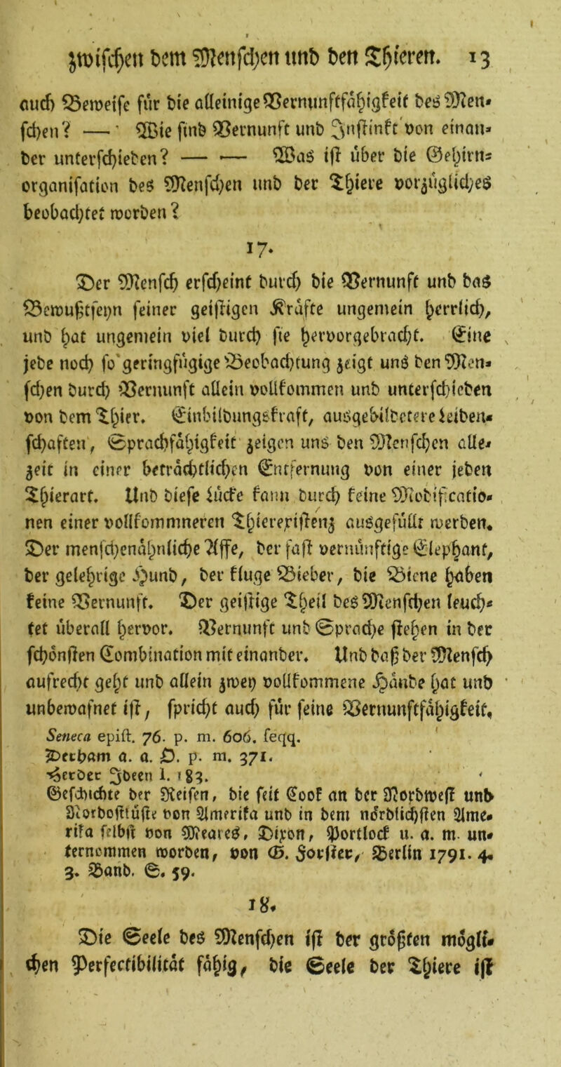flud) ^emeife für He alleinige QScrmmftfa^tgfetf fcesjSKen* jct)enV —’ ®ie finö SBernunft unb ber untcrfd)ieben? — ®aö ifl über bie ©el^irits organifation beö 9Kenfd)en imb ber t^ierc »or3ugUcl;e$ beübacl;tet rocrben ? 17* T>cv 5Kenfcb erfd^eint buid) bie 13?ernunff unb ba$ ^ctt)U^tfei)n feiner geijiigen Trufte ungemein ^errljd), unb ^Qt ungemein viel burd) fie b^rvorgebiad;t. ^ine jebe nod) fo'geringfugige '^eobocbtung jeigt unö ben ‘JRen« fd}en burd} QSernunft allein voUfommen unb unterfd)icben von bem'^Ipier, €inbi(bung6fiaft, auiSgeHlbctereieiben« fcbaften, 0pracbfalpig!eit geigen unö ben SHcnfc^cn alle» $eic in einer befräcbtlidKn 0ufernung von einer jebm 5f>ierart. Unb biefc ^ude faim bur^ feine DJiebificatio- nen einer vollfommneren '^l;iere,rt|len5 auögefuür rverben. ^ev men|d}entU^nlicf)e 7l|fe, ber fafi vernünftige €lep§anf, ber gelehrige ^)unb, ber finge lieber, bie ^iene ^beti feine Vernunft. X)er gei)rige ‘^^eil be62)icnfd;cn leuc^« (et überall l^ervor, li^ermmfc unb Sprache jle^en in ber fd?6n(fen Kombination mit einanbev» Unb ba^ ber ?ü)?enf(^ aufred)t gel;t unb allein jmep voüfommenc ^anbe l^at unb unbemafnet i)l, fpric^t aud) für feine QSernunftfal^igfeit, Setieca epift. 76- p. m. 606. fegq. ' 5DecV«m 0. a. 0. p. m. 371. '^eröec 3l>fen 1. igq. ©efdbicbte ber Süeifen, bie feit €oof an ber 3?Ofbttje(l unl> Diorbogiüfte von Simerifa unb in bem ndrblidbficn 2lme# rifa fflbft von 5J?eareö» ^ortlocf u. a. m un* fernommen tvorben, von (B.SoviUv, Sßerlin 1791.4# 3. Sbanb. 0. 59. 2)ie 0eele beö 9)Zcnfd)en l(i ber größten mogU* «^>en 5^crfectibilitat fajig^ bic 0eelc ber ^l^iere i(f