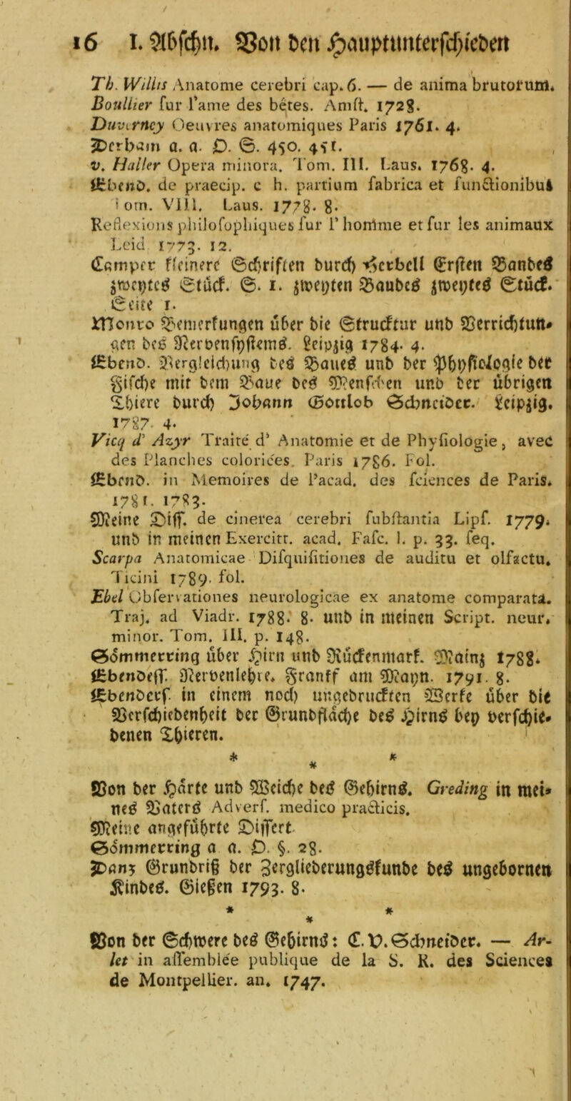/ i6 I. Son t>cn ^ciuptimterfcf^i'cöert ( Tb. Willis /\natome cerebri cap. 6. — de aiiima brutol’uoi* Boullier für l'ame des betes. Anift. 1728« Duvirncy Oeuvres anatomiques Paris J761. 4> ^crb>3m a. a. O- ©. 450, 4^1. V. Haller Opera minora. l om. III. Laus. 176%. 4. ICbenö. de praedp. c h. partium fabrica et funftionibul i om. Viil, Laus. 1778- 8- Reflexions philofopliiques für l’horrtme et für les animaux Leid 1773. 12. dßmpfc f(cin?rc ©c^riflen burd) -^ccbcH ^r(?en 55flnbe5 ©tuef. ©. I. jit>ci)ten 33aubcö ©tücf.' ©eite I. iTIoiiro ^'»fmerfungen über bic ©trueftar unb SSerric^tutt* ßfn bcß 3^frt»enfpÜ«niö. Scipjig 1784- 4. iSbenö. 3verg!cld)un9 beö ^aueö unb ber glfd)e mir bem S^nue be^ fpi'enfd'cn unb ber übrigen 2.biere bureb 3<>bflnr» (Bonlob Ödmciöcc. ^cipjig. 1787- 4. Vicq iV Azyr Traire d‘ Anatomie et de Phyfiologie, aveO des Planches colorices. Paris 1786. Fol. lEbfiJÖ. in Memoires de l’acad, des facnces de Paris* 178 f. 1783. $0?eine SKf. de dnerea cerebri fubftajitia Lipf. 1779* unb In meinen Exercitt. acad. Fafc. 1. p. 33. feq. Scarpa Anatomicae Difquifitiones de auditu et olfactu. Tidni 1789' fol. Ebel Obferv ationes neurologicae ex anatome comparati. Traj. ad Viadr. 1788’ 8- UUb in meinen Script, neur, minor. Tom. UI. p. 14g. ^dmmertring über i;>irn unb SiücfenmarL ^Jainj I788* l£benDe(T. D^erbenlebie* granff am 5)iai;n. 1791. 8- JSbenberf. in einem nod) unqebrudecn öSerfe über bit • S5crfd)ieben^)elt bet ©runbflacbe bc^ jpirnö bep berfd^ie* benen Xbi^ren. ♦ » u S3on ber ^arte unb 53$eid)e bei? ©eblrn^. Gredlng in meU neö SJaterd Adverf. medico praclids, gReine angeführte X>iiTcrt ^dmmemng a 0. 0 §• 28. jDan? ©runbrl§ ber S^rglieberung^funbe beö ungebornen ^inbe0. ©legen 1793. 8- * * * fijon ber ©^merc beö ©ebirnd: (E. X>. öd^netber. — Ar- let in affemblee publique de la S. K. des Science» de Montpellier, an. 1747-