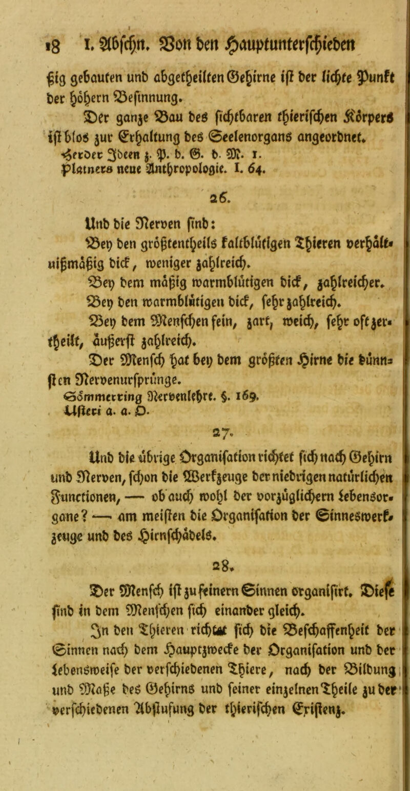 gebauten unb abgetbeilfcn ©e^i'rne i(I ber liebte ?)unft j ber bober« S3efmnung. 2)er garije ^au beö fiebtbaren tbierifeben jtörper« I ijlblo^ juc ©rbaltung bcö 0eelenorganö angeorbnef* i tjfröfc 3öeeB j. b. b. 3)?. i. platneea neue ^2Uitbropologie. I. 64, ' 26. Unb bie Sternen pnb; ben grogfentbeilö faltblütlgen ^jieren Dcrbalt* > «ijmagigbief, tuemgcrjäblreicb. ^ep bem mäßig warmblütigen bief, jablreicber* r 23ep ben warmblÄtigeii bief, febrjablreicb» j| S5ep bem SD?enfcbcn fein, jart, weieb, febc offner« f (Jeilt, außevf! ^ablreicb. 5)er 9)tenf(^ b^t bei; bem größten ^irne bie bünns : (len S^eroenurfprünge. | ^ommetting D^erbenltbre. §• i69* ' . URert a. a. O- 27. Unb bie übrige Organifation richtet ficb na^ ©ebirn r unb ernen, febon bie ®erfgeuge ber niebngen natürlichen t gunefionen, — ob'auch wohl ber uorjüglichem ^eben^or* < gane? — cim meinen bie Organifation ber ©inneswerf# i geuge unb beö ^icnfchabelö. 28. !Oer SJtenfch i(I SU feinem ©innen organijirt. JDteje I (inb in bem 50^enfchen fich einanber gleich. ben tf;ieren richüit ftch bie ^efchajfcnbeit ber t ©innen nach bem ^auptsweefe ber Organifation unb bet ;r iebenöweife ber nerfchiebenen ”<J^h ber Gilbung i | unb tD^öße be6 ©ehirnö unb feiner einseinen *^§6110 suberlj ierfchiebenen TCbjilufung ber tl;ierifchen ©rijiens.