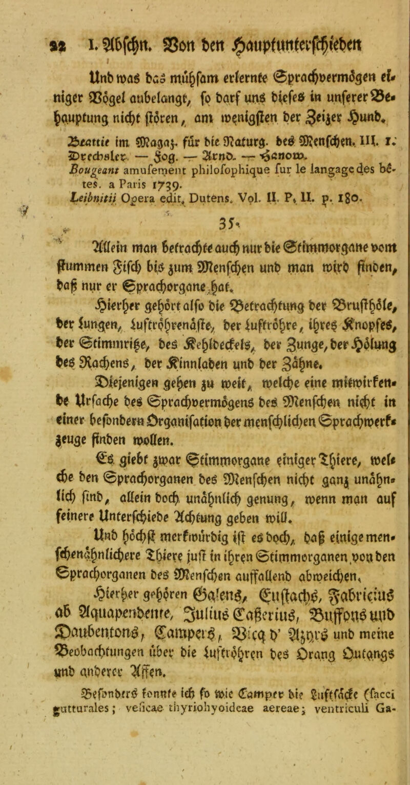 tt I. S(6f(^n. SSßit 6ett jfioupfuf I Unb m$ buo mu^fain crfcrnfe 0prö(tDcrmÖ3e« iU nigcr QSpgel oubdöngt, fp barf unö b^cfcö i» unfcreriÖe- ^auptung nic()t (I6rcn, öm mpnigjlen ber $unb* ^Mttie tm ?0?agflf für bU 3^aturg. beö 50?fnfcb?n. lH. i*' 5Dt;fcbaUr — ^og. -r- — '^ßnom. Bou^eant amufenient philofophique für le langagcdes b^- tes. a Paris 1739. Leibnitii Opera edit« Dutens. Vol. II. P* II. p. l8o* 3J. 'Mexn man Sefrac^f^ aucj nur bw 0f{'mmorgune \>ont pummen 0ifcb bii^ ^um SWcnfc^cn unb man roirb ftnben^ ba^ nur er 0pra(^organe ,§a^ .^i^r^fr gehört aifo bie f^etrac^fung b«r ^rufl^öte, ber^ungm, luftrp^r^ndjle, ber luffro^re^ i^rr^ .Jtnopfetf, ber 0ttmmri|ey beö Äe^Ibecfels^ ber beö 9{,aj^enö,. ber .^innlaben unb ber jDiejenigen ge^n gu weit^ mtä)e eine mitmtrfen* be ^Irfacftc beö 0pracj»ermogenö beö ?DIenfc^en m'e^t m einer befonber« örganifacton ber menfcblid)en 0pract>merf* jeuge pnben moßen. €ö. gieSf jtpar 0timrnprgane ?tntgcr 'tfu'ere, meU ebe ben 0pracborganen beö SOIenfcben nid)t gan| unobn» (teb finb^ aUcinboeb. unabniieb genung, menn man auf feinere Unterfebiebe ^ebtung geben n>iü. Unb boebf^ merftpurbig tg eöbpcb/ bn§ einige men* f<ben«bniicbere ^b*^ve jufi inibren0(immerganen.ppnben 0pracborganen beö (JRenfeben auffaüenb abmßid)en^ .^ierber g^bpren ©gfen^, @ii(facl)d/ ^abrictuö 5iquapenbeiire> 3ul(ue(^ageriu^/^uffonöuul> ®au6en,tonö; ^ciuippr^,. cg p’unb meine ?l^eobfld>fungen über bie kfCiphrpn beö Orang DufW^ unb anbercr Äffern 35efö^bfr^ fennfe iefj fo tt>tc €ampev M? ^ufffa^fc (facci gutturales; veticae thyriohyoideae aereae; ventriculi Ga-