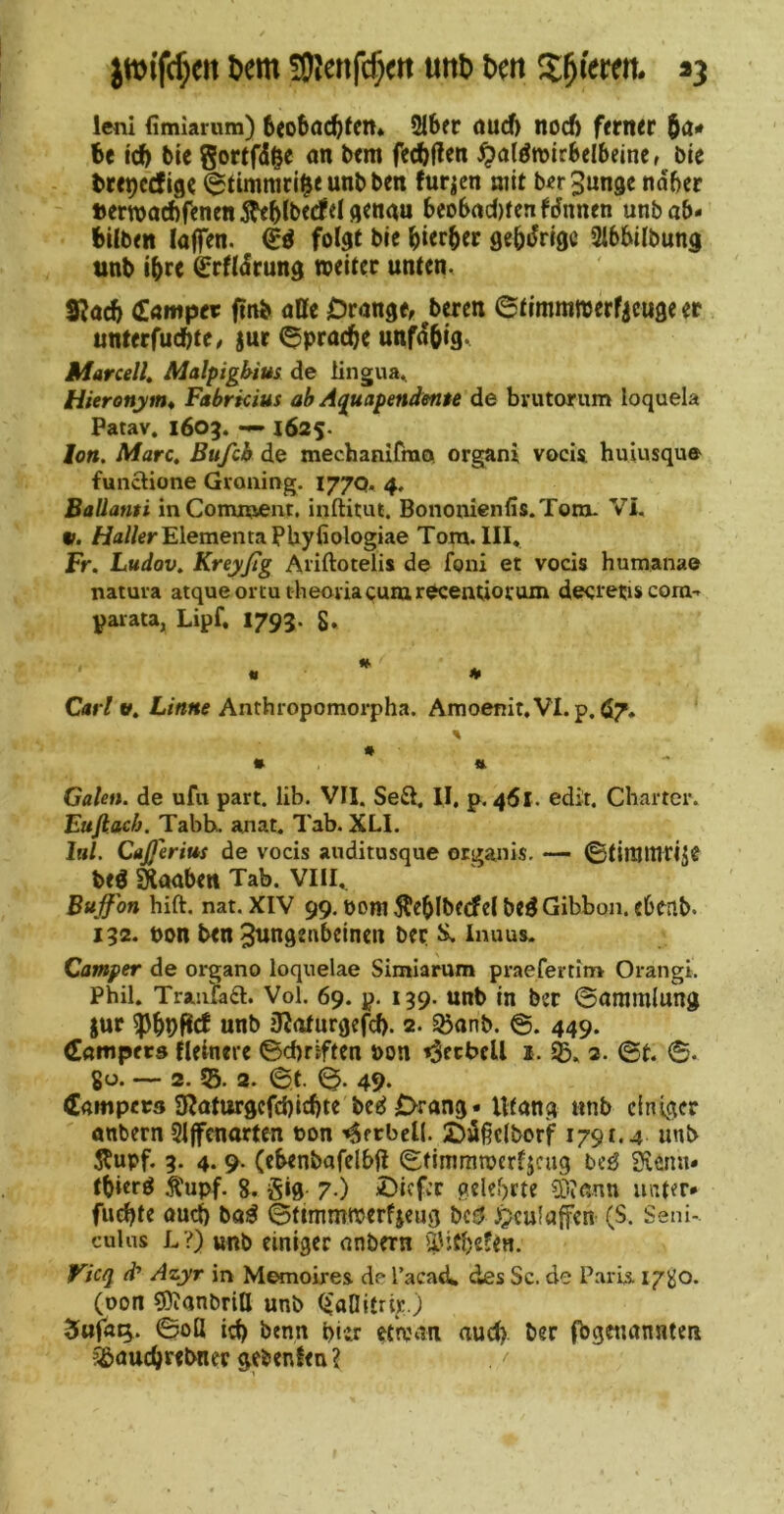 Dem ÜJJenfc^ett uttD Den Spieren. *3 lenl fimiarum) 6<o6ac^fcm 2lbfr öud) nocft ferner 5ö- be id) bic Sortfdge an bem fecbf^rn ^a(^n>irbeI6eine, bie brepccfige (^timmri^eunbben furzen mit ber3un3c ndber »erwacftfenen Mtbecfel flcnau 6co6ad)fcnfJnnen unbab- büben laflTen. fot^t bic bicrbcr flcbdrigc Sibbilbung tinb ibrc ^rfldrung toeiter unten. S^acb Öiöntper ftnb aßc Drange, b«en ©timmwerficuge er unterfucbte, jut 6pracbc unfdbig. Mar cell, Malpigbius de lingua., Hieronym, Fabrkius ah Aquapenden$e de brutonim loquela Patav. 1603. —1625. Ion. Marc. Bufcb de mechanifrao. organi vocU hulusque functione Groiiing. 177Q. 4. Baüanti inComiöCnt, inftitut. Bononienfis.Toru. Vi, V. /iaWerElementaPUyfiologiae Tom. III« Fr, Ludav, Kreyßg Ariftotelis de foni et vods Humana© natura atqueortutheoiia(;uiurecentiotain decretis cora-. parata, Lipf, I793. 8» Carl V. Linne Anthi opomorpha. Amoenit.VI. p. Ö7, Galen, de ufu part. lib. VII. Se£I, II, p, 461. edir. Charter. Eufiach. Tabbu anat. Tab. XLI. lul. CaJJerius de vods auditusque organis, — ©tinjltirije beg Soaben Tab. Vlil. Buffon hift. nat. XIV 99, t)om ^eblbfcfel beg Gibbon, ebenb. 132. t)on ben 3nngenbcincn ber Inuus. Camper de organo loquelae Simiarum praefertim Orangi. Phil. Tranfad. Vol. 69. p. 139. unb in ber @ammlung jur unb jJ^aturgefcf). 2. Sßanb. 449. (Eampers Heinere ©cbriften bon ^ecbcU 1. ib« 2. ©t ©• gü. — 2.55. 3. ©t. ©. 49. Campers SRaturgefcbltbtc bcd Drang« Utang «nb einiger anbern Sljfcnarten t)on '»6fcbcU. Di§elborf 1791.4 unb Äupf. 3. 4. 9. (cbenbafelbfi ©timmnjcrfjcug be^ 3iemi« tbicrö Äupf. 8. gig. 7.) ©Icfcc gelehrte 3i)iann unter* flieste oud) ba^ ©tunmroerfjeug beö ^culaffen (S. Seni-. cuUis L ?) unb einiger anbern 5,'itbefen. JKieq d? Azyr in Memoires de Tacad^ des Sc. de Paris. 1780* (Don sOianbritt unb (^aDitrijc.) ©oß td) benn biit etaMU aud). ber fbgctiannten ?£>aucörebner gebenfen?