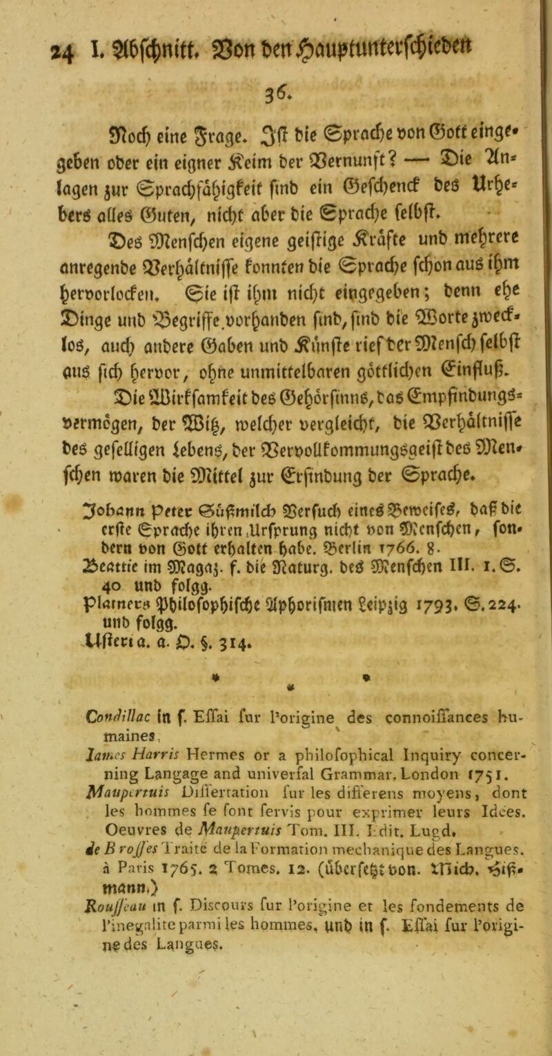 eine Jrage* 3ff tte 0prflc&ß »on ©oft eing^» geben ober ein eigner 5?eim bei* QSernunft? — 2)ie 2(n* logen jur <Sprad;fa§igfeif finb ein ©efebenef beö Ur^c* bev6 öüeö ©ufen, nicht ober bie Sproebe felbfl. ©eö 3)Zenfcben eigene geijiige Grafte unb mehrere onregenbe Q?erbo(fniffe fonntenbic 0procbe fcbonouöibnt beroorlocfeiu <^ie i|i ibm nicf}t eingegeben; benn e^e X)inge unb i^egriffc.oorbonben ftnb,finb bie ^ffiorte5n)ecf* loö, oud) onbere ©oben unb ^unffe riefter9)lenfd)fclb|I ouö ficb ohne unmittelboren g6ff(id)en ©influß. 3^ie ÜBirffomfeit beö ©eborfinnö, toö ©mpfinbungö= vermögen/ ber 5Bi^, n)elcber vergleid?t, bie 53crbo(tni|]e beö gefetligen iebenö, ber Q5er»oÜfommungögeitlbeö9)^en# (eben moren bie SKittel ^ur ©rftnbung ber 0procbe* ^oböim petev Sgerfud) cincöS^fweiff^f bo^bie erge 0prod)e ibien lUrfprung nid)t »on 5)vcnfcben, fon« berti »on ©oft erboUen bobe. 55erlin T766. g. ^eattie Im 50Jogoj. f. bie 3Roturg. beö SKenfeben IH. i.0. 40 unb fofgg. pktnecf» ^bilofopbifcbe Olpborifmen Seipjig 1793» ©.224. unb folgg. .Wma. 0. 0. §. 314* 1 * • Con(JiUac (n f. ElTai für l’origine des connoiflances hu- maines, ' latnes Harris Hermes or a pbilofophical Inquiry concer- ning Langage and univerfal Grammar. London 1751. Mauptrtuis Diiierratiou für les difierens moyens, dont les bommes fe font fervls pour exprimev leurs idees. Oeuvres de Maupertuis Tom. III. I dit. Lugd. de B roJJes'i rsihe de la Formation meebanique des Langnes. ä Paris 1765. 2 Tomes. 12. (übcrfc^f POH. XTltcb. monn.) Roujj'cuu in f. Discouis für l’origine et les fondements de rinegaliteparmUes bommes, unb in f. Effai für l’origi- n?des Langues.