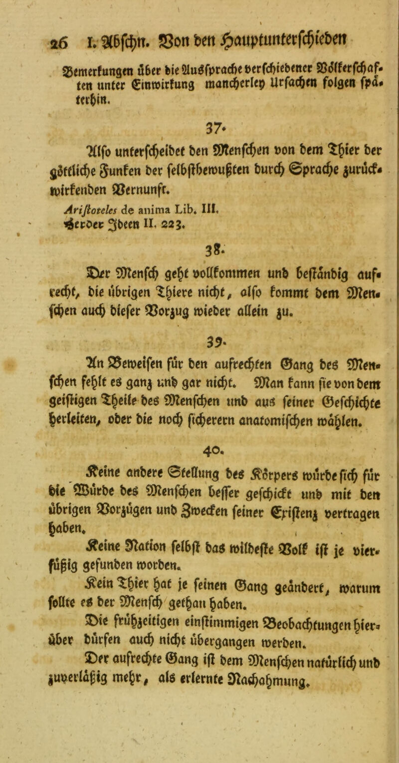 a6 r.-9(6fcl)n. S3on ben jgjauptuntctfc^ic&eit SJemerfungen über bie Ölu^fpracfi« »<rfcf)ieb<ncr SSd(ffrfd)of* teti unter ^inwirtung manc^erlep Urfac^en folgen fpa# teibitt. 37* I Tafo unterfc^eibet ben SÖlenfc^L»« n>on bem ber SöftUc^e Sunfen ber felb(lben>u§ten burc& 0prac^e juruef- I iptrfenben ®ernunfr. Arijioteles de anima Lib» III. i^eroei; 3been II. 223. 35* 5Xcr SKenfe^ ge^t »oUfommen unb beflanbi'g <juf« rec^t, bie übrigen‘^§terc nic^t^ olfo fommt bem fc^en au<^ biefer ^orjug lieber allein ju. 35- 7(n S5cwetfen für ben aufrechten ©ang bcö SJtew« fchen fehlt eö ga«| unb gar nicht. SDZan fann fic non bem geifHgcn 3)tenfchen unb aus feinet ©efchichte herleifen^ ober bic noch ftcherern anatomifcht« wühlen. 40. 5^eme onbere Stellung bes Äürpers mürbe fich für bie 5ßurbe bes SOlenfchen Oe||er gefchieft unb mit ben übrigen QSorjügen unb Smeefen feiner €ripen| nertragen hoben* , Äeine S^ofion felbjl bos milbefle QSolf ifi je nter» füßig gefunben morben. ^ein ^h*et h^^ feinen ©ang geonbert^ moruin foUte eu ber S5?enfch gethou haben. SDie frühzeitigen einflimmigen S3eobochfungen hier« über bürfen ouch nicht übergangen merben. ®er oufrechte ©ang ifl bem SOlenf^cn natürlich unb junerlüftg mehr, als erlernte S^achohmung.