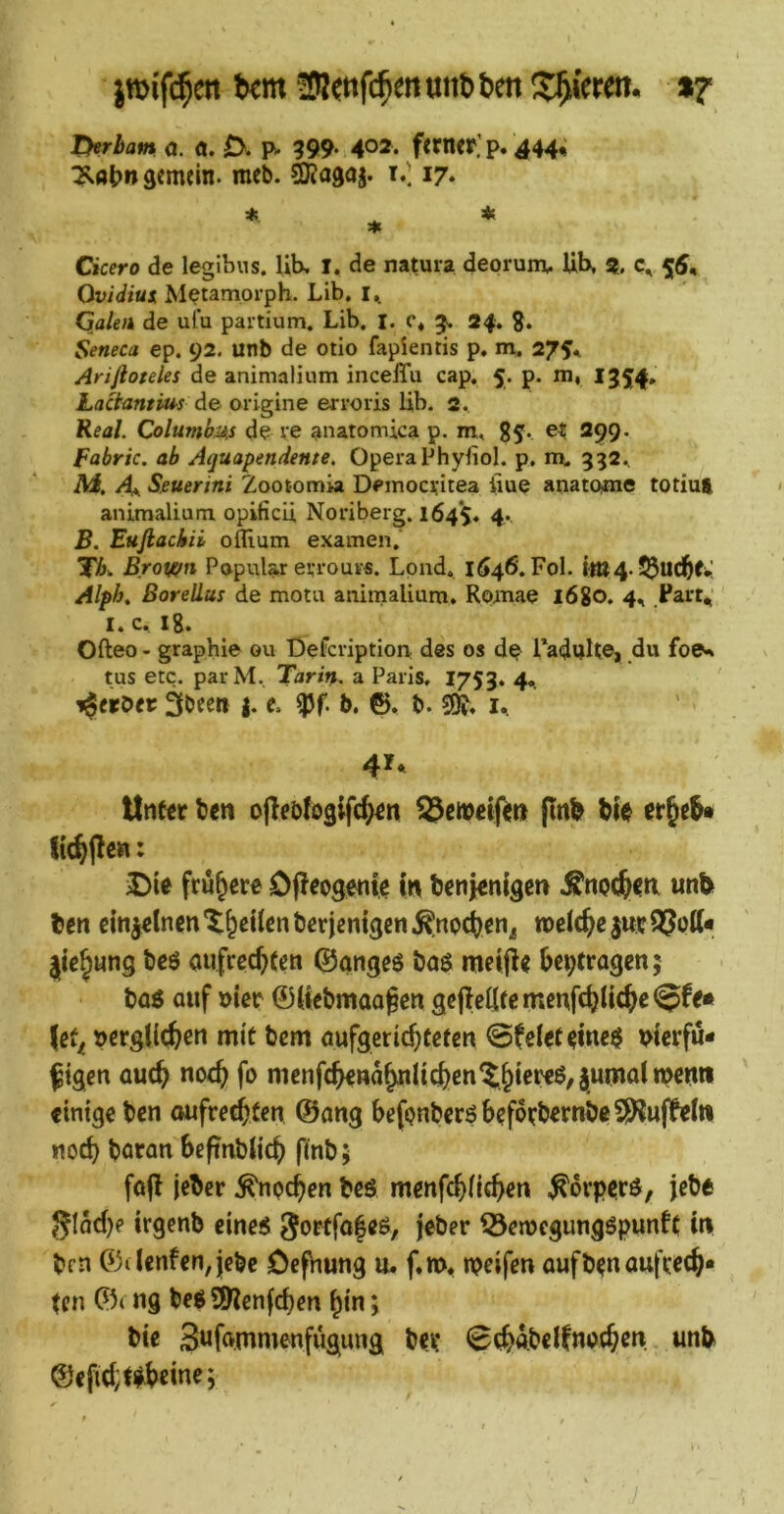 THrham a. a. 0. p- 399- 402* f«ncP,’ p. 444« ^öijn gemein, meb. ^agoj. i.l 17* Cicero de legibus, lib, I, de natura deprunx. Ub, % 55, Ovidius, Mptamorph. Lib. Galeik de ulu partium. Lib. I. c* 5. 24. g. Seneca ep. 92. unb de otio fapientis p. m. 27$^ Arifioteles de animalium incelTu cap, 5. p. m, 1354*’ Laäantüis de origine erroris lib. 2. Real. Columb-As de re anatomica p. m, 85. et 299. fabric. ab Aquapendente. Opera Phyfiol. p. 332.^ iW. A^ Spuerini Zootomia Democritea iiue anatCMne totim animalium opificü, Noriberg. 164*5. 4*- B. Eufiachii oflium examen, Brown Populär errour«. Lpnd, 1646. Fol. itu4. Alph^ ßorellus de motu aniniaUum. Romae l6go. 4, .Part, I. c. lg. Ofteo - grapbie ou Defcription des os dp raduke» du foe.» tus etc. parM. Tarin. a Paris, 1753. 4, i^erbec I- VI b* 6. b. i, 41* \Xt\Ht ben ojleöfoglfc^^n (Inb bie iDie frühere OfJeogenie i« benKnigett .^nocjcti unb ben cinjdnen’^leilenbericnigcn.^noc^cn^ meiere jurQJptt* |ic^ung bcö aufrec^fen ©angeö baö mciji< bepfragen; baö auf »iec 0tiebmaa§cn geffellrcmeufcbUtbp®^^* \^t^ »ergllcbcn mit bem aufgeriebteten ©fel^t^inc^ Ptevfu- ftgen auch noch fo menfcb€na^nIicbcn^b*^*^^'Swmaimcuti «tntge ben aufrechten 0ang befpnberöbcf6tbernbe5)luffe(« noch boran beftnbkcb finb; fofl jeber ^npeben beö menfebkeben ^ovperd, jebe gldd)e irgenb eines j^ber 55en?cgungSpunft in brn 0(lenfen,jcbe Oefhung u. f.m, n?eifen aufbpn aufrech- ten 0< ng bes ?!9lenfcben bin; bie 3«f»mmenfugnng ber 0cb4beifno(b^k unb @efid;t^l>eine;