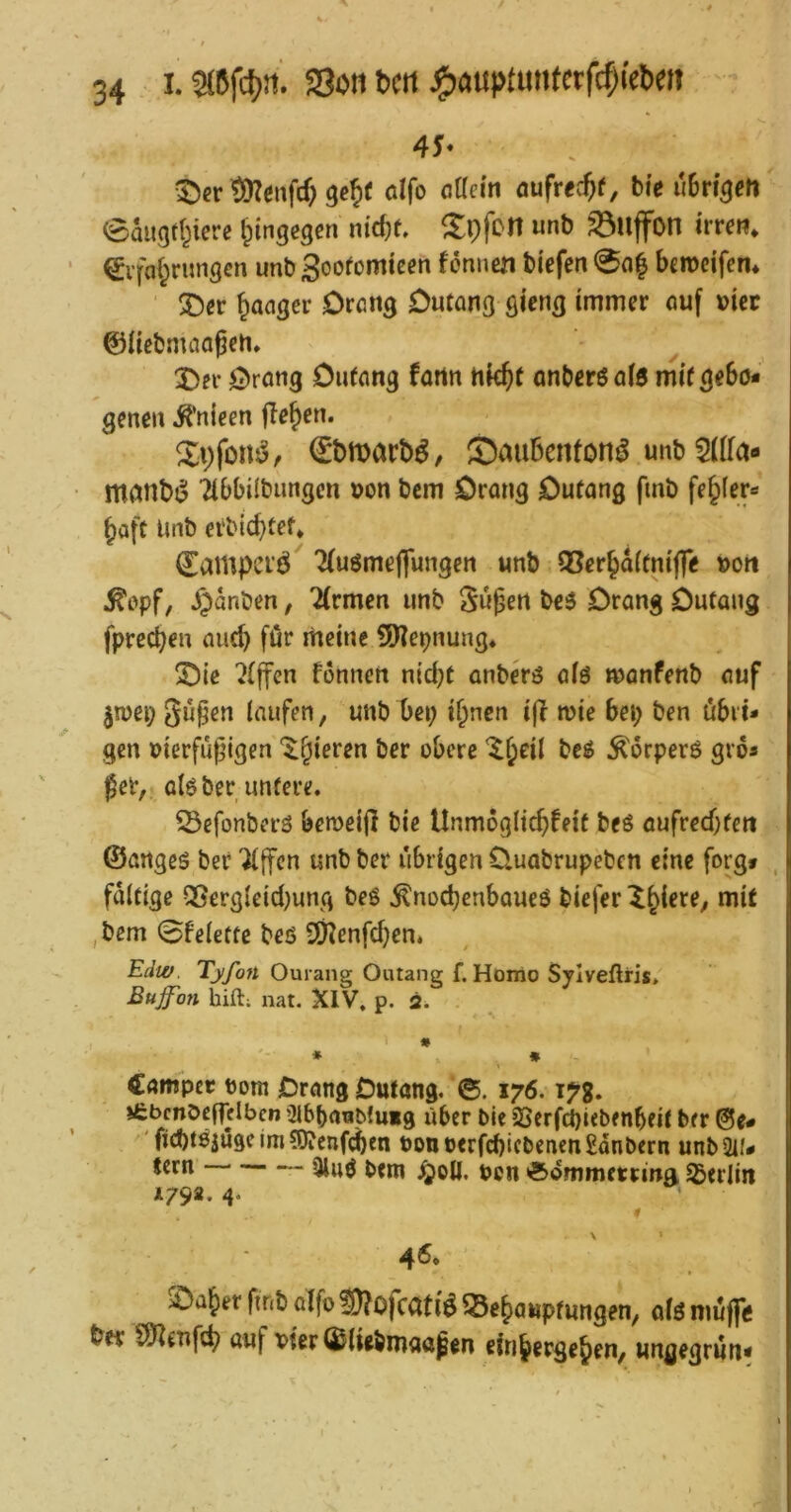 t)er töZenfd; gebt alfo öaein öufrecbf, bi’c ubri^efi eaugd^ierc hingegen nic^f, unb ^ujfon i'rreti* ^i’faf^rungcn unbSoofomtecn fönnen bi'efen 0o| bcrücifem ganger Drcng Dutang gicng immer ouf »icc ©Hcbmaaßcn* 2)er ^)rötig Ouffing fartn hk^t nnberöaiö mif gebo- gene« ^’nieen flehen. Xvfonsjr €*l)n)act)^, S^ubenfon^ unb 5(ira« mant)j$ Tibbilbungen oon bcm örang Outang fmb fe^fer- Jaft Unb erbicbtef* ^ampci'ö 7(uömeflfungen unb OSerbdifniffe »ort ^cpf, ^dnben, 7(rmcn unb Hubert beO Drang Dutang fprccben auch für meine !9'?cpnung* !Dic Riffen fonnen nid}t anberö aiö manfenb auf jmei; laufen, unb bei; i^nen iff n?ie bei; ben öbii- gen »ierfugigen ^§ieren ber obere '^^eil beö ^orperö gro- ßer, alöber untere. 33efonberS bemeijl bie Unmoglicbfeit beö aufreebten ©angeö ber “ilffcn unb ber übrigen Üuabrupeben eine forg» , faltige Qßergleid)ung beö ^noebenbaueö biefer X^iere, mit ,bem 0felette beö 9)?enfd;en. Edw. Tyfon Ourang Outang f. Hoixio Sylveftris, Bujfon hift; nat. XIV. p. 2. ' * ♦ 1 €ampet t)om jDrangDutang. 0. 176.17g. ifcbcnöeffdben ^ibbanMuig Uber bie 2>erfd)iebenbfit ber @e# 'fiebtOjugeimSÄenf^en t)onoerfd)icbenen2dnbcrn unb Su- tern 3luö bem Jjoü. ben *5»ommetrmg Säerlin *792. 4. \ * 4<5. >Dal^et finb alfo ?!)?ofcati^ Behauptungen, olö muffe ber SJlenftb auf vier (^liebmaaßen einbergehen, ungegrun-