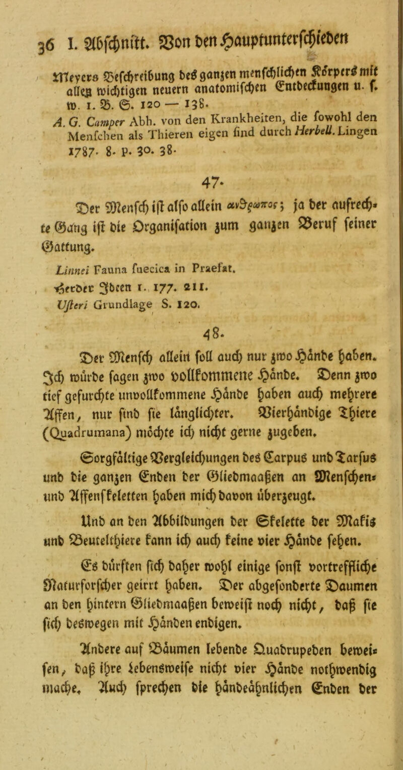 -c^ XtXeycvs S3efd)rdbun9 be«9anjen m«tirc?inc!)fn^(?rp(r^mft alles tt)id)tigen neuern anatontifc^en ^ntbewunsen u. f* tt>. I. SB. 0. 120 — 138« A. G. Camper Abb. von den Krankheiten, die fowohl den Menfchen als Thieren eigen find durchLingen 1787- 8- P. 30* 38* I 47. ; ^cr 5SKenfcftijIatfoöacm ctv^^<^irog ja ber nufree^. te @drig i|f bie Organifation aum ganacn S3eruf feiner Öflttung. Linnei Fauna fuecica in Praefat. , tafcöet: I77‘ Ußeri Grundlage S. 120. 48* SDer S[Kenf(^; aöein foü aud} nur a»t)o Jp^nbe 5d) würbe fügen jwo tjOÜfommene ^lanbe. SDenn awo def gefurchte unnoüfommene .^anbe Jaben oueb mehrere 7(ffert, nur fmb fie tangUd^Cer» SCierbanbige (Quadrumana) ni6d)fc id) nic^t gerne jugeben, 0orgfaidge QSergleid)ungen beö^arpuö unb'iarfuS unb bie ganzen ^nben her ©liebmaa^en an SWenfeben* unb ^iffenffeleifen b^ben miebbaron überaeugt. Unb an ben 2(bbilbungen ber 0fele(tc ber iÜ^afii unb SÖeuteltbiece fann icb auch feine »ier .^anbe feben. 1 bürften ficb habet toobl einige fonfl r>ortreffiicbe Dlatuvforfcber geirrt b^ben, Xier abgefonberte gaumen an ben bintern ©liebmaaben beweijf noch nicht, baß pc fid; beßmegen mit .^anben enbigen* ^nbere auf SÖaumen lebenbc 0uabrupeben bewei* fen, baß ib^c iebengweife nicht uier .^anbe notbwenbig mache, ^«cb fpreeben bie banbeabnlicben 0nben ber j