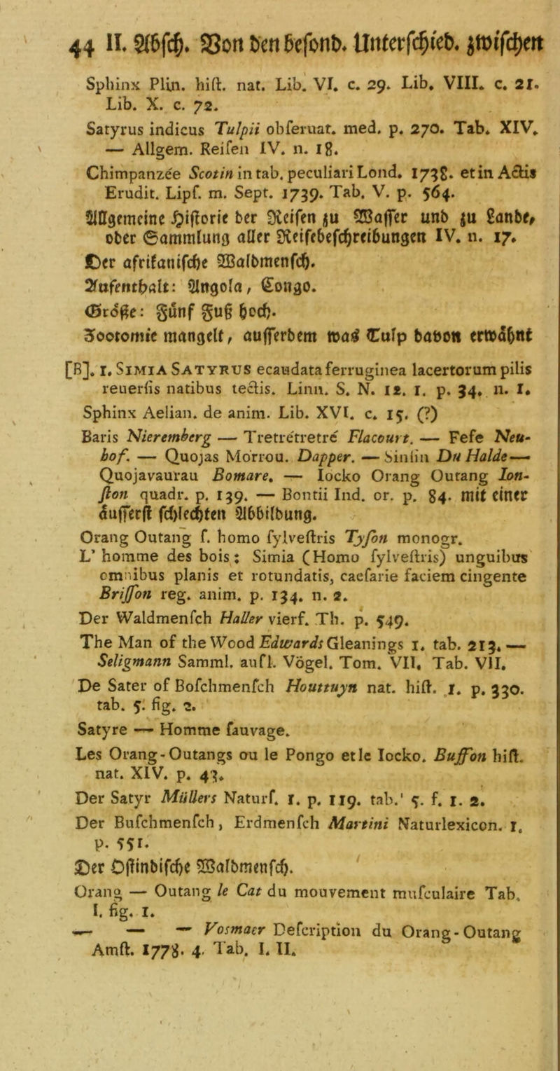 Sphinx Pliii. hift. nat. Lib. VI, c. 29. Lib, VIII. c. 21, Lib. X. c. 72. Satyrus indicus Tulpii obferuat. med, p. 270. Tab, XIV, — Allgem. Reifen IV. n. ig. Chimpanzee ^co/m in tab. peculiari Lond. 175g. et in Actis Erudit. Lipf. m. Sept. 1739. Tab. V. p. 564. Slffgcmcine ^iflorie bcr fXeifen ju Sßajfcr unb ju ganb^ ober 6ammlung aller Sieifebefc^reibungen IV. n. 17. £)er afrtfanifebe 2Ba(bmenfcb. Sfafentbalt: SIngola, €01130. (Brd^e: gunf §u§ b<>cb* Hootomic man3etf, aujferbem tt>ai^ Culp babon er»db«t [B], i.SiMiA Satyrus ecaiadataferruginea lacertorum pilis reueriis natibus leclis. Lina. S. N. li. r. p. 34. 11. I. Sphinx Aelian. de anim. Lib. XVI. c* 15, (?) Baris Nieremberg — Tretietretrc Flacourt. — Fefe Neu- hof. — Quojas Mbrrou, Dapper. —Siniin Du Halde~— Quojavaurau Bomare, — locko Orang Ourang lon- ßon quadr. p. 139. — Bontii Ind. or. p. 84. mit einer (iufferf! fc()fe(;5ten Slbbllbung. Orang Outang f. homo fylveftris Tyfon monogr. L’homme des bois: Simia (Homo fylvefhis) unguibtrs Omnibus planis et rotundatis, caefarie fadem cingente Brijfon reg. anim. p, 134. n. 2. Der Waldmenfch Haller vierf. Th. p. 549. The Man of the Wood Eda;<irirGleanings i. tab. 213,— Seligmann Samml. anfl. Vögel. Tom. VII, Tab. VII. De Sater of Bofehmenfeh Houttuyn nat. hift. _^i. p, 330. tab. 5; fig. 2. Satyre — Homme fauvage. Les Orang.Outangs ou le Pongo etic locko. Buf'on hilf, nat. XIV. p. 43. Der Satyr Müllers Naturf. i. p. 119. tab.' f. i. a. Der Bufchmenfeh, Erdmenfch Martini Naturlexicon. r. p. 551- ©er Dflinbifcbe ^Balbmenfc^. ‘ Orang — Outang le Cat du mouvement mufeulaire Tab, I. fig. I. Vosmaer Defcriptlon du Orang*Outang Amft. 1778. 4’ 'lab. I. II.