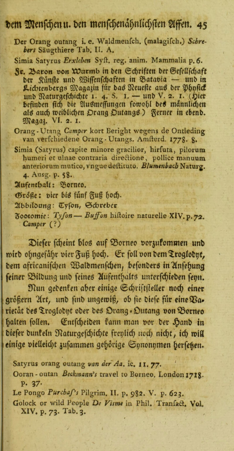 Der Orang outang i, e. M^aldmeafch. (tnalagifch.) Siire- bers Säugthiere Tab, II. A, Simia Satyrus Erxlehen Syft. reg.’anlm. Mammalia p, 5. 5c. ^aton von üß^acmb in bcti 0d)riffen ber0ef?nfcf)af( ^vunjtc unb 5Si(fenfci)oftcn in 53atabia — unb in lUcbtenbergs SOJagajin für bai^ Ü^cucfle auö bcr unb 2Raturgcfcf)id)te i. 4**5. i. — unb V. 2. i. (^icr befinben ftcS bie Slu^meffungen fowo^I be^ rnnnnliien ' auc^ weiblicfirn Drang Dnlangö) gerner in ebenb. sjjjagaj. VI. 2. I. Orang-Utang Camper kort Beright wegens de Ontieding van verfchiedene Orang-Utangs. Amfterd. 1778* $. Simia (Satyrus) capite minore gracilior, hirfuta, pilorum humeri et ulnae contraria direftione, pollice manuum anteriorum mutico, vngaedeftituio. Blumtnbacb Naturg. 4. Ausg. p. 58., ÄuffntbßU: 55ornco. (Brd^c; t>icr bi^ fünf gug boc^- Slbbibang: CCyfon, ©cbcebcc Sootomtf: Tyfon— Buffon hidoire naturelle XIV. p. 72. Camper (?) 2)icfcv fc^eint bloS cmf Borneo tjorjufomoien unb n)irb o^ngefa^r uicrjug ^od?. foUuonbem^rogfobpf, bem africQnifcl)en ^albmenfc^en, befonbcrö in^lnfe^ung feiner 23ilbung unb feincö 'Mufenf^alfS unferfc^leben fepn. SRun gebenfen aber einige (B^^iij'tfleUev noc^ einer gropern 2(rt, unb fmb ungeroip, ob fie biefe für eineOSa* rietac beö ^roglob^t ober beö Drang. Diuang »on Borneo polten follen. ^ntfe^eiben bann man uor ber .^anb in biefer bunfeln S^aturgefc^ic^fe freplid; ned) nid)t, icb miß einige »ieUeid)C jufammen gehörige «Spnonpmen f;erfe|en. Satyrus orang outang van der Aa, ic. 11. 77. ‘ , Ooran-outan Beekmann’s travel to Borneo, London 171g. P. 37- Le Pongo Furchaf’s Pilgrim. II, p. 982. V. p. 625. Golock or wild People De Visme in Phil, Tranfa-d, VoL XIV. p. 73. Tab. 3.