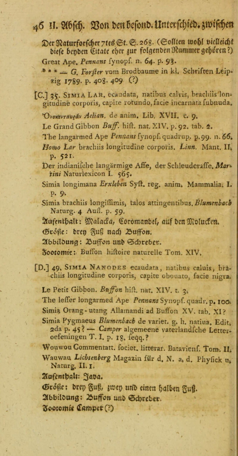 2)cr9^(iturforrc^er7teö6f.0.268. ceoHfen ttJo5t fticßeid)! biefe beobcn (SiMte c(>er jur folgenbfiia^ummcrge^dren?) Great Ape. Pennant fynopf. n. 64. p. 9?. * * * ^ porfier vom Biodbäume in kl, Schriften Leip- zig 1789. p. 408* 4®9 C’) [C.] 55. SiMiA Lar. ecaudata, natibus calvis, brachiisMoni gitudine corporis, capite rotundo, facie incarnatafubnuda. ’OvojrtvTÄi/fiv Aelian, de anim, Lib. XVII. c. 9. Le Grand Gibbon Buff. hift. nat. XIV. p. 92. tab. 1. The langarmed Ape fynopLquadrup., p.99. 11.66, Homo Lar brachiis iongitadine corporis. Linn, Mant. IL p. 521. t)er indianiiche langarmige Affe, der Schleuderaffe. Afar»- Uni Naturlexicon I. 565. Simia longimana Erxkben Syft. reg. anim* Mammalia; I. P. 9-* ' , Simia brachiis longifllmis, talos ztiingentihvLs.Blumenhach Naturg. 4 Aufl. p. 59. ^(ffacfd, ^orörnanbef, aUf bcn iüiolucfctt. ^ <0cdf?c: brcp gug nad) Äuffon. 2(bbilönng: 2^u|fon unb <5d)tcbct. Sootomtcti Buffon hiftoire naturelle Tom. XIV. \ [D.] 49» Simia Nanodes ecaudata, natibus caluis, brä- chiis longitudine corporis, capite obouato, facie nigra. Le Petit Gibbon. Buffon hifl. nat. XIV, t. 5; The leffer longarmed Ape Synopf. quadr.p, loo* Simia Orang-Utang Allamandi ad Buffon XV. tab. XI? Simia Pygmaeus Blumenbach de varlet. g. h. nariua. Edit; ada p. 45 ? —■ Camper algemeene vaterlandfche Lettei- oefeningen T. I. p. 13, feqq.? Wouwou Gommentatt. fociet. litterar. Batavienf. Tom. IL Wauwau Lkbtenherg Magazin für d. N. a» d. Phyfick u» ' Naturg. II. I; 2laf^ntl)ßU: (ßcd^e: brep §u§, jitjep unti einen f)<xlUn Su®. 2fbbilött«0: 2Juffon unb €5d?tcber. Slootctm'e ö!ßmpei: (?) . » ■ ( I / X