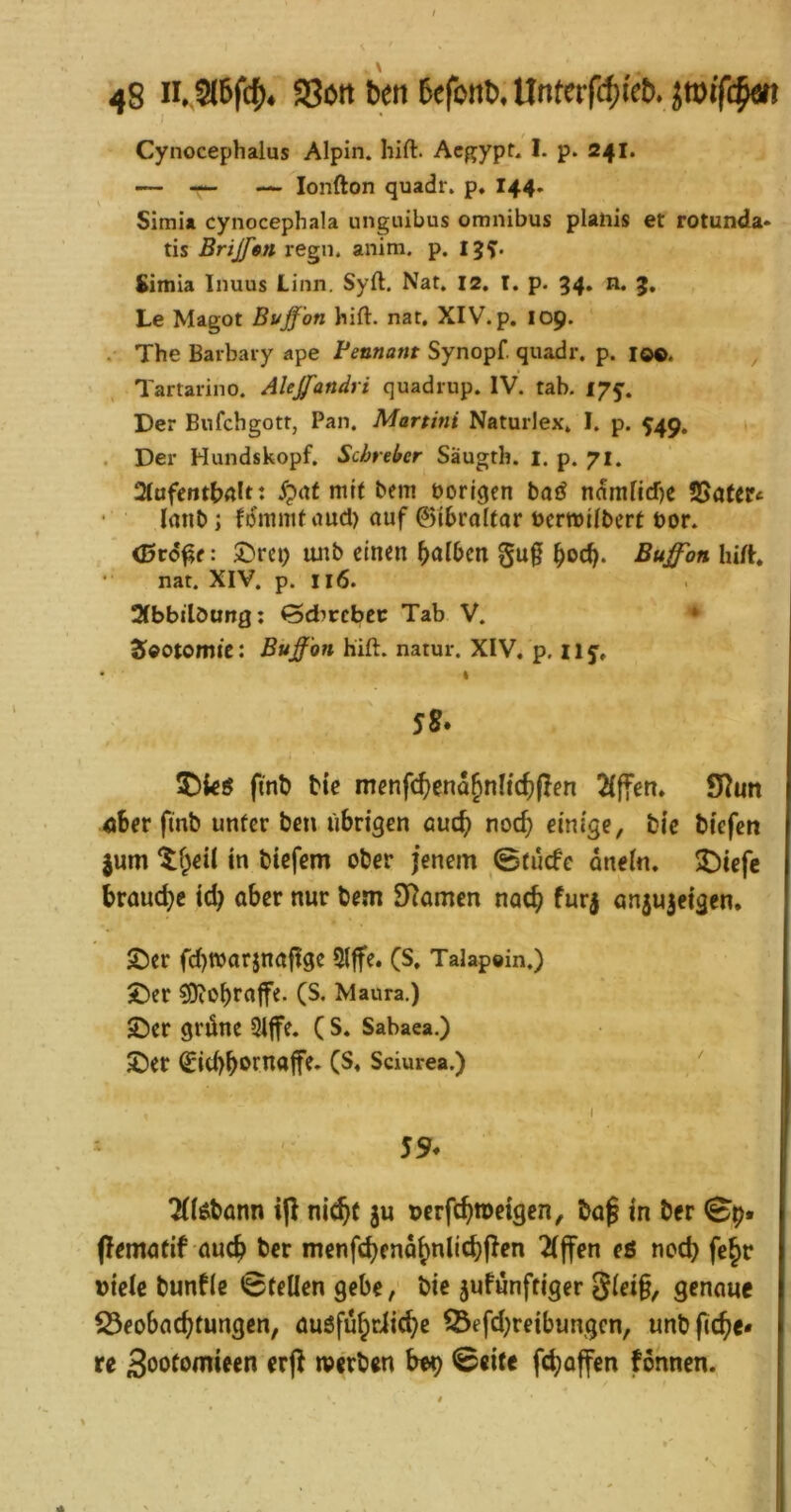 Cynocephalus Alpin. Iiift. Acgypf. I. p. 241. — — — lonfton quadr. p. I44, Simia cynocephala ungiiibus omnibus planis et rotunda- tis Brijfm regii. aiiim. p. 15^. Simia Inuus Linn. Syft. Nat, 12, I. p. 34. n. 3, Le Magot Bv_ffon hift. nat, XIV. p. 109. . The Barbaiy ape Beunant Synopf. quadr. p. 10®. ^ Tartarino. Alejfandri quadrup. IV. tab. 175’. Der Bufchgotr, Pan. Martini Naturlex, I. p. 549. . Der Hundskopf. Scbreber Säugth. i. p. 71. 2(afctttbÄltt mit bem borlqcn bai^ ndmlicf)e 5Satcr« Innb j fdmmtrtud) auf Gibraltar ücrmübcrt bor. : ®rci) unb einen falben gu§ bocb- Bu^on hift nat. XIV. p. 116. Sfbbilöung; Qdbvchtt Tab V. ^ Seotomte: Buffon hift. natur. XIV. p. 11 % S8» finb bie menfcf)ena^nlfcf)pen 2(ffen* S^un ®ber finb unter ben übrigen öuc^ noc^ einige, bic biefen jum ‘^f^eil in biefem ober jenem 0tücfe anein. 3I)iefe braud)e id) aber nur bem 9lamcn noch fur| anjujeigen. 2)er fcbwarjnaftge 51|fe. (S. Talapoin.) J)er ^obrajfe. (S. Maura.) £)er grüne 9Iffe. ( S. Sabaea.) £)er ^id)borna|fe. Sciurea.) ' I 59. 7((6bönn i|l nic^t ju »erfc^meigen, baf in ber pematif auc^ ber menfebeno^nlicbpen 2(jfen eß noch fe§r viele bunfie Stellen gebe, bie jufünftiger senaue S3eobac^tungen, üuöfü^dic^e 33efd)reibungcn, unbfic^e* re Soofomieen erj^ »erben bop ©eite fd)offen fonnen.