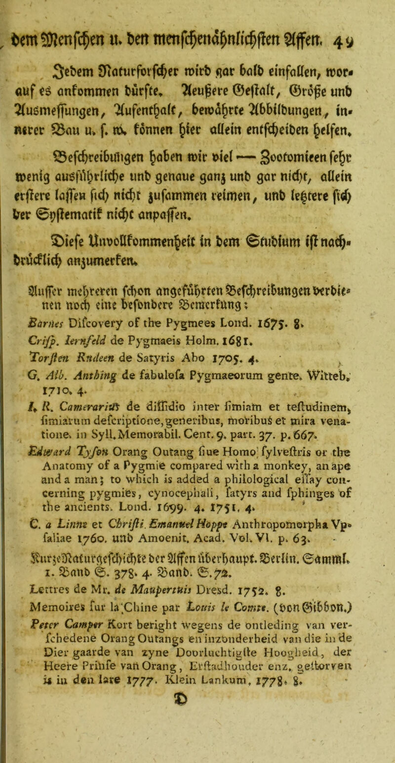 , temS)?mfc^OT«.6cnmcnfi$Eti4^nK#cn3(ffett. 4» 3cbcm iKöfurforfcfter roirt flor 6cilb einfottcn, n?or* auf önfommfn fcürftc* 7(eujfre ©e|?ö(t, ©rofe uni) 5(ußmeffungen, ^ufent^ale, berod^rte ^Ibbil&ungcrty m« mccr ^nu u* f. m, fonncn ^iec oöem cntf^eibm Reifen* S3ef(^ccibuli9en ^oben n>ir wc( S^ofomteen fe§c wenig nnb genaue ganj unb gar nid)t, aüetn erjlere lajfeH fid) ntt^t jufammen reimen, unb le|tere ftrf> Iber ©opematif nit^c anpaffen. 2)iefe Unvööfommen^eit in bem ^(ubium i(lnac§« brijcflic^ an5umerfen* Sluircr inebreren fd)on angeführten 55cfd[)reibungenberbie* nen nod) eine befonbere SÖcmcrfung; Bärtus Difcovery of the Pygmees Lond. I675» 8» Crijp. Itrnfeld de Pygmaeis Holm. 168I» Torfien Rnäeen de Satyris Abo I705. ^ G. Alb. Anthing de fabulofa Pygmaeorum gente». Witleb, 17J0» 4. /♦ R. Cameraritet de diffidio inter fimiam et teftudineiti^ fimiaium defcnptione,generibus, moVibuö et mira vena- tione» in Syll.Memorabil. Cent. 9» pai t. 37. p. 667^ Edti&ard Ty/m Orailg Outang fiue Homo'fylveftiis oi‘ tlie Anatomy of a Pygmie compared wirb a monkey, anäpe and a man 5 to Which is added a philological eiTay coii- cerning pygmiBs, cynocephali, fatyrs and fphinges of tbe ancients. Lond, 1699. 4« I75*« 4‘ * C. a Linnt et Chrifli. Emanutl Happt Antbropomoipba Vp» faliae 1760. unb Amoenit. Acad. Vol.Vl. p. 63» 5l!iir5c^Raturgefd)i£bte ber Slffen überhaupt. SBerlin. ©ammi» 1.5boub 378* 4. S5anb. 0.7Ü. Lettres de Mr. de Maupertuis Dvesd. 175:!2. g. Memoires für la‘,Chine par Louis Iv Comr». (Pon@ib6on.) Beter Camper Kort beright wegens de öntleding van ver- fchedene OrangOütangs en inzonderheid van die in de Dier gaarde van zyne Doorluchtiglle Hoogheid, der Heere Prinfe vanOrang, Erftadhouder enz, geitorven ü iu den lare I777. Klein Lankum, 1778* %»