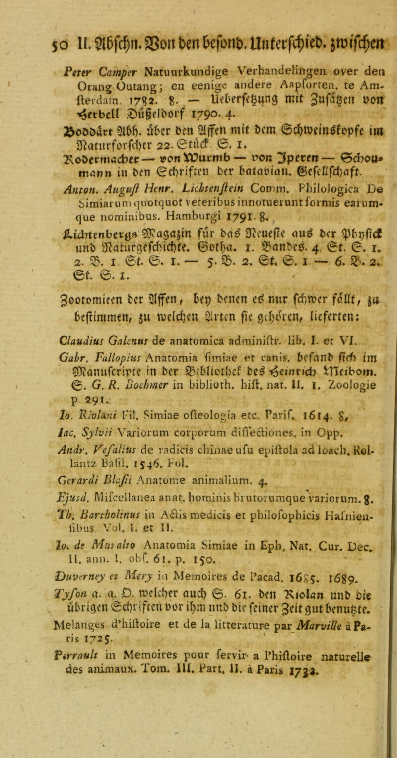 50 11.9l6fcf)n.aSonbeitDcfont>.Un(af($tet). Peter Camper Natuurkundige Verhandelingeii over den OrangÜutangj en eenige andere Aapforten. te Am- fteidara. J7^2. 8. -> Üeberfe^ifng mit ’^ctbcU .t)ü§e(borf 1790. 4. ;^oö£)act Sibh. aber Den Slffen mit Dem ©djtnein^fopfe im 3^aturfürfd)cr 22.0tiirf 0. i. 2soDecmacbec— von Vt?ucmb — von ‘Jpeven— 0chou» mrtnn in Den 0d)riftcn ber batoPion. ©efcßfd}oft. Anton. Anguß Hcnr. Lkhtenfiein Comm. PliiloJogica De bitniai um qivotquot veteribus innotueiumformis earum- que nominibus. Hamburgi 1791. g, ^»idnenbetöfl sjTj’agajin für 3icue(le nu^ Der unb SRaturgefebiebte. ©ofba. i. 3?Qnbc0. 4. 0t. 0. i, 2. 33. I. 0t. 0. I. — 5. 2. 0t. 0, I — 6. 5^’. 2. 0t. 0. I. 3ootomiecn ber Slfen, bep Denen nur febwer fäUt, ja bcflimmen, ju tveicben Sirten fic ßcbtnen, lieferten; Claudius Galcnus de anatomica adminidr. lib. I. er VI. Gabr, Fallopius Anatomia fimiae er canis, bofanb fieh im COinnufcripte in ber 33ibnotbcf be^ i^einnd? tlTcibom. 0. G. R. Boehmer in biblioth. hift, nat. 11. i, Zoologie p 29t. Io. Riolani Fil. Simiae ofteologia etc, Parlf. 1614. S/ lac, Sjlvii Vaiiorum corporum diffeftiones. in Opp. Andr. Vefalius de ladicis cliinae ufu epiftola ad ioacb. Rol- lantz Bald, IS46. Fol. Gcrardi Blaßi Anatome animalium. 4. Ejusd, Mifceüanea anat, horninls biurorumque varioium. g. Th. Bartbolinus in A61Is medicis et pbilofophicis Hainieu- libus Vol. l. et 11. lo. de Mutalto Anatomia Simiae in Eph. Nat. Cur. Dec, 11. ann. l. obf, 61. p. 150. DuVfrney et Mery in Meinoires de l’acad. 16S5. IÖ89. Tyfon a. a. 0- meltber auch 6- 61. ben Xiolun unb bic ^ übrigen 0cbriftcn Per ibm unb bic feiner Seit gut benu^te. Melanges d’hilloire et de la litterature 'pzx Marviüe aPa- ris 1725. ‘ Ptrrault in Memoires pour fervir- a l’hiftoire naturelle