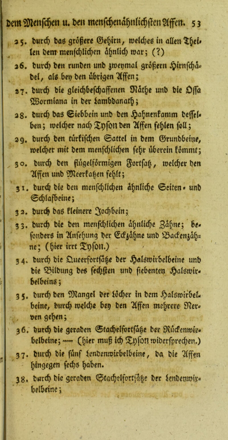 / 35» burc^ böö grofcw ©e^irtt, rodd}eß m allen (en öeitr menfc^H(^cn d§nlld; Wör; (?) 26, tuvd^ ben runDen unb jwe^mal groj^ern ^irttfe^d« bei, be») ben übrigen W^n; 27. burc^ bte glcic^befcboffcncn SKdt^c unb bic jD(fa 533ormiana in ber iambbanafj; 3g* tureb bo5 ©iebbein unb ben bcjfel« ben; welcher nach Xpfon ben ^jfen fehlen foU; 3 g. burch ben eurfifeben 0oftel in bem ©runbbetne, welcher mit bem menfd;licben fe^r uberein fdmmf; 3 o* burch ben ftugelfdrmigen , welcher ben Tlffen unb SD?cerfa|cn fehlt; 31. burch bie ben menfchlichen ähnliche Seiten* unb ] ©<f,fafbeme; 33. burch baö fleinere Jochbeitt; 33. burch bie ben menfchlichen a^nUdje S^h^^s be* fonberö in Tlnfehung ber ©cf jdhnc unb '^flcfenjdhs ne; (hier irrt i^pfou.) 3 4. burch bic Clueerförffdhe ber ^alöwivbelbeine unb bie Gilbung beö fed^pen unb fiebentcn belbeing; 3 5. burch ben SDlangcl ber lecher in bem .^alöwirbcl- beine, burch welche be^ ben ‘Jlffen mehrere 9^er* , ben gehen; 36; burch bie geraben 0tachelforffd|e ber Sluefenwir* belbeine; — (hi**^ Xpfon wiberfprechen.) 37. burch bie fünf Icnbenwirbelbeme, ba bie Riffen 38. burch bic geroben 0tachelfc»rtfd|e ber lenbenwir belbeine;