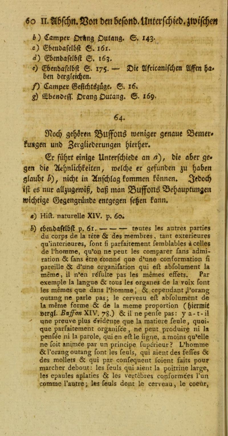 «o II. 316fc§ii. J8i>tt bett Befonb. Unfetf<|ieb. jwifc^e» b) ^ßmpci: OrÄng Outßna» ©. 143* ö) €*6enbafel6|l i6r. d) (Sbenbafelbff 6, 163, 0 (J6mbafeI6jl ©. 175. — SDi< SlfriconifcOm Siffett hm bergfcht^n* (Sampec juge. 16* ä£benöf(|'. OrangDutang. ©. 169. 64* 9Toc§ 3€§6ren ^uffon^ w^mger genaue ferner» fuiigcn unb ^ier^eu fü^ct einige Unterfd){ebe an /?), Me aSer ge» gen bte lk^n\X(^U\Un, n>eid)e er gefunben ^obett glaubt h) f nic^t in 7(nfd)fag fommcn fonncn. 3[<bo(^ ijl eß nur atljugeroif, bag man 25uffonö Behauptungen wichtige ©cgengrünbe entgegen fe|en fann* ä) Hift. naturelle XIV. p. 6o* h) ebenbafflb(l p. 61. toutes I«s autres partics du corps de la tete 6s des membres, tant exterieures qu’interieures, font li parfaitement femblables acelles de l’homme, qu’on ne peut les comparer fans admi- ration & fans etre ctonne que d*une conformatioa ü pareille 6c d’une organifation qui eft abfolument la tneme, il n’ea refulte pas les mcmes efFets. Par exemple la langue 6c tous les Organes de la roix font les memes que dans l’homme& cependaat ^’orang outang ne parle pas; le cerveau eft abfolument de la meme forme & de la meme proportion (bicrmit »crgi. Baff'on XIV. 7g.) 6c il ne penfe pas: y a -1- il ' ane preuve plus «fridenjie que la raatiere feule, quoU que parfaitement organifce, ne peut pvoduire ni la penfoe ni la parole, quien eftle figne, a moins qu’elle ne foit animee par un principe fupcrieur? L’homme 6c l’oraiig outang font les feols, qui aientdes felTes 6t des mollets 6c qui par confequent foient faits pour marcher debout: les feuls qui aient la poitrine large, les epaules aplaties 6c les vei-tebres copformces Tun commerautre; les feuls dont le cerveau, le coeur,