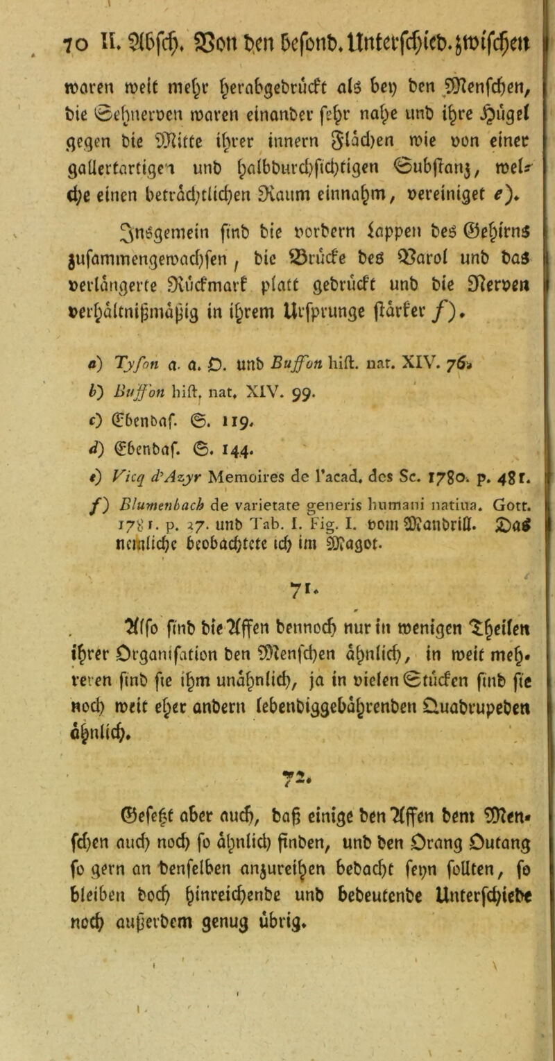 wciren weit me(^v f^ernbgebrucft alö bei) ben ^?9Ifnfcbeti, bie 0t'()nert)en mcivcn einonbcv nat;c unb i^re gegen bic it^rer innern 5l^d)en n?ic Don cmec gallertartigen unb l;a(bburd^fid)tigen 0ubjlan5, d;c einen betrad;tlid)en Dvaum einna^m, vereiniget ^)* ^nögemein finb bie vorbern kppen beö ©e§irn3 5ufammengemad)fen , bie S3rucfe bc6 Q?arol unb baä verlängerte ^uefmarf platt gebrueft unb bie 9Rervert verl^dltnigmapig in i§rem Urfprunge jldrfer /). fl) Tyfon a. a. D. unb Buffon hift. uat. XIV. 76* b') Buff'on hift, nat, XIV. 99. 0 (Ebcnbar ©. 119» d) €6cnbaf. ©, 14,4. i) Vicq dAzyr Memoires de l’acad. dos Sc. 1780. p. 48 r. y) Blumenbach de varietate generis liumani natiua. Gotr. 178 f. p. 27. unb Tab. I. Fig. I. voiii SOJüubriO. ncmlicbc beoböcbtctc id) im Cl)iögot. i 7'* 0 Wö flnb bie?(ffen bennoeb nur in wenigen '^b^iiett ihrer Organifation ben ?9^enfcben ähnlich, - in weit meh» rcren fmb fie ihm undhnlicb, ja in vielen Stuefen finb fic nod) weit eher anbern iebenbiggebdhrenben üuabrupeben dhnlicb. 72* ©efe^t aber nu^, ba§ einige ben 7(ffen bem ^en* fd)en nud) noch fo dlpnlid) fxnben, unb ben Drang Dutang fo gern an tenfelbcn anjureihen bebaebt fepn foUten, fo bleiben boeb unb bebeutenbe Unterfebiebe noeb autierbem genug übrig. I.