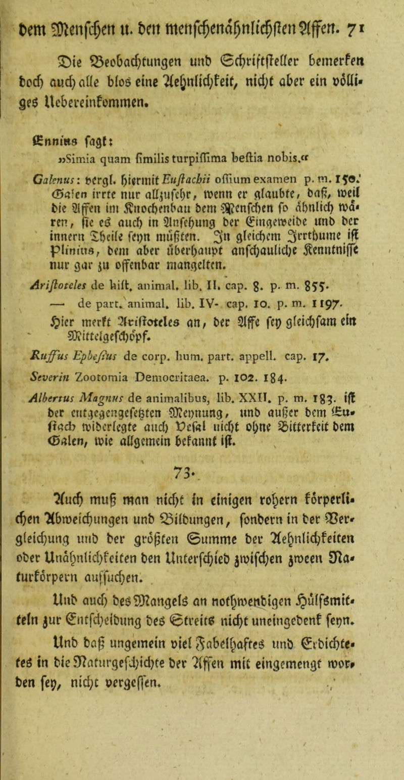 X)ie ^ecOac^tun^en unb ^cbriftflcöcr Bemerfftt bod) aud) aüe bloö eine 2(e§nnd;feif, nid;t aber ein t)5üi« geö Ucberemfommen. % ßnnms fagl; jjSimia quam fimilis turpiffima beftia nobis.« Calenus: t»erg(. bi<rniit-E‘«)?ac/jn ofiiumexamen p. tn. 150» <5’«fcn irrte nur oHjufcbr, wenn er glaubte/ bnß, weU Me 21(f^n im Änoebenbau bem ?^enfd)en fo (Ibnlid) wa* ren, fic etJ nueb in Slnfebung ber ^inqcwcibe unb ber innen: Xbeile fej;n mußten. 3n gleid)cm ^rrtbume ifl pitmns, bem aber ilberbaupf anfd;aultcl)e toufniffe nur gar ju ojfenbar mangelten. Arifloteles de bift, animal, lib. II. cap. g. p. m. gjy. — de part»'animal, lib. IV- cap. lo. p. m. 1197. ^ler merft 3Irtf?otele8 an, ber 2lfe fep gleidjfam dit 9)iittelgefd)oVf» Ruffus Epbeßus de corp. hum. part. appell. cap. 17, Severin Zootomia Democritaea. p. 102. 184. Albertus Magnus de animalibus, lib. XXII. p. m, ig^. ijt ber cntgegcngefei^ten COtepnung , unb außer bem fiad> wiberlegte aud) t>ef«l uid)t ol;ne 33itferfeit bem (Baien, wie allgemein bcfamit ifl. 73‘. muß man nid)t in einigen rotpern forperti- (ßcn Tibweießungen unb Gilbungen, fonbern in ber ^er* g(eid)ung imb ber größten 0ummc ber Tte^nlic^feiten ober Unaf^nlid)feiten ben Unterfc^ieb jwifd;en jtucen 3Ra* (urforpern auffud^en. tlnb Qud) beöSDtangclS an not^wenbigen .^ulfömit- (eln jur ^ntfd}eibung beö <$treit85 nic^t uncingebent fepn. Unb baß ungemein uiel Sfl^^li^afteö unb €rbic^fe* feö in bie 55taturgefd)id}te ber Riffen mit eingemengf wor^ ben fep, nic^t nergeßen. /