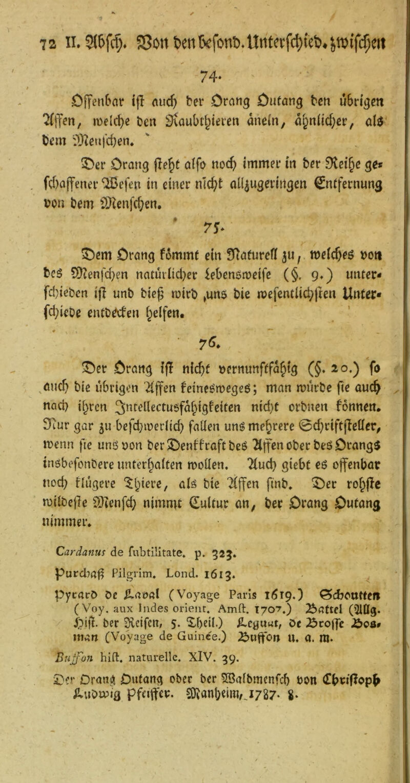 74- ölfenbar tfl «ucft ber Drang Dafang tcn übrigen 2(ffen, lüelcbe Den ^aubt^ieren dne(n, di;n(id;cr, al^' Oem ifO^enj'djen» ©er Drang jle^t alfo nod? immer in ber 9tei§e ge* fd)affener ^efcn in einer ntc^t all^ugeringen ^nffernung i?on bem CD^enfcben. ©em Drang fommf ein fnafurefl 3a f weic^eö t>o« bes 9)?enfcben natuiiidjer iebensmeife (§, 9.) unter- fd}icben ifl unb bicj; tuirb »un$ bie ipefentlicbjten Unter- fd)ieDe entbeden i^elfen. ©er Drang tfl nlcbf ücrnunfffd^tg (§. 20.) fo ^öucb bie übrigen Riffen feine^megeö; man mürbe fie auc^ nad) if^ren ^»f'^iiß^^ti^öfdbigfeiten nid}C orbnen fonnen, Stur gar 3U befd;merlid) fallen unö mehrere 0d?riftjIetler^ menn fie unönon ber ©enffraff beö ^tjfen ober beö Drangt tnöbefonbere unterbalten mollen. 7(ud) giebt eö offenbar tiod; tlugere '^biere, alö bie Riffen finb. ©er robjlc milbejlc S)ienfd; nimmt Sulfur an, ber Drang Dutang nimmer* Cardanus de fubtilltate. p. gaj, Purd^a^ Pilgrim. Lond. 1613. Pycarö De ^aoal (Voyage Paris li^rp.) ödjcutfefl ( Voy. aux Indes Orient. Amft, T707.) Haftel (5lflg. pifl. ber Reifen, 5. Xf)dl.) ^eguut, De ^coj|c Ä00» man (Voyage de Guinee.) ^uffon U. a. ni. Btiffoyi hifl. naturelle. XlV. 39. i)?r OranjJi Dufong ober ber SBalbmenfi^ bon iluDmig Pfeiffer. S)vanbeiimj787* 8*