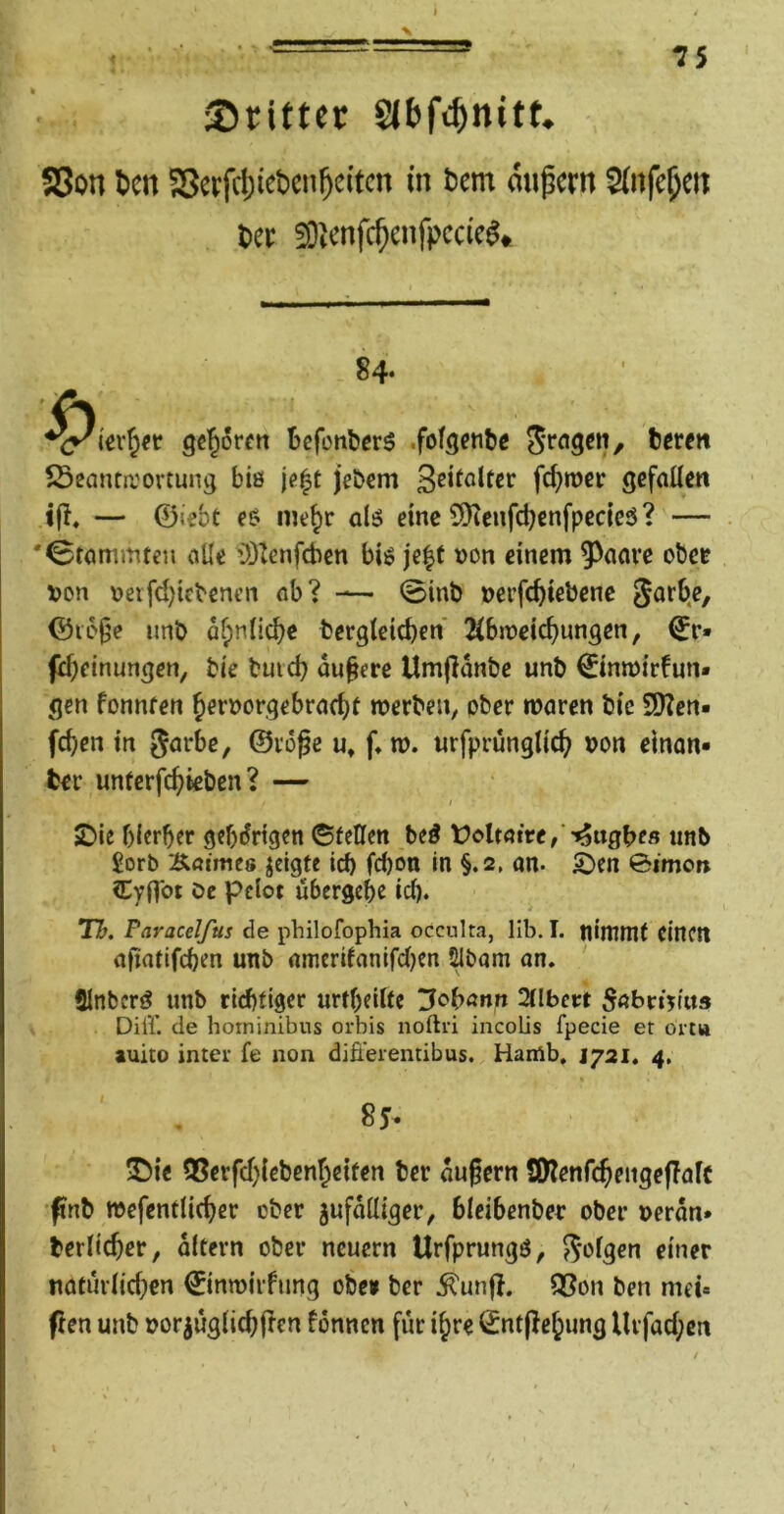 X 75 i Sritter 58on tcn SSerfd)iet)cn5e(tcn in t^em dnpern ^(nfc^cn l»ei; EOiCnfc^enfpccie^«, 84* geboren Befcnberö .fofgente texen 23eanta'ovtung biö \e^t jebem fd}tücr gefallen — ©iebt e^ me^r oIj^ eine CQicnfdjenfpccieö? — 'Stammten alle 03tenfcben biö je|f von einem 9^aave obet t»on »erfd^tebenen ab? — @int> »erfc^iebenc ©lo^e unb ofpnlic^e berglcicben 2(bn?eic^ungen, ^r» (d)einungcn, bie butd) dunere Umfldnbe unb ©nmirfun» gen fonnfen ^ernorgebracf^l werben, ober waren bie SD?en« fc^en in garbe, ©roge u* f» w. «rfprunglicf^ bon einan* ber unterfc^ieben? — sDie f)(erber gehörigen (SfcHen Ui Üölrafre/'^ugbe« unb £orb Äötmes jeigte icb febon in §.2, an. Sben 0imon Cyflbt öc pdot übergebe id). Tb. Paracelfus de philofophia occulta, llb. I. tliwuit CittCtt afintifeben unb amerifanifd)cn 5lbam on. Slnbcri? unb riebfiger urtbeiftc 2llbeet 5abn>üts Diff. de hoininibus orbis noftri incolis fpecie et om» auito inter fe non difieremibus. Harrtb, J721. 4, 85- IDie 05erfd)icbenr^eifen ber äußern Syienfcßeitgeflaft ftnb wefentlicber ober zufälliger, bicibenber ober »erdn* berlicber, dltcrn ober neuern Urfprungö, ^i^isen einer naturlid^en ©inwirfung obe» ber ^un|?. Q5on ben mei« flen unb oorjuglicbltcn fdnncn für i§re ©ntjlebung Urfad;cit
