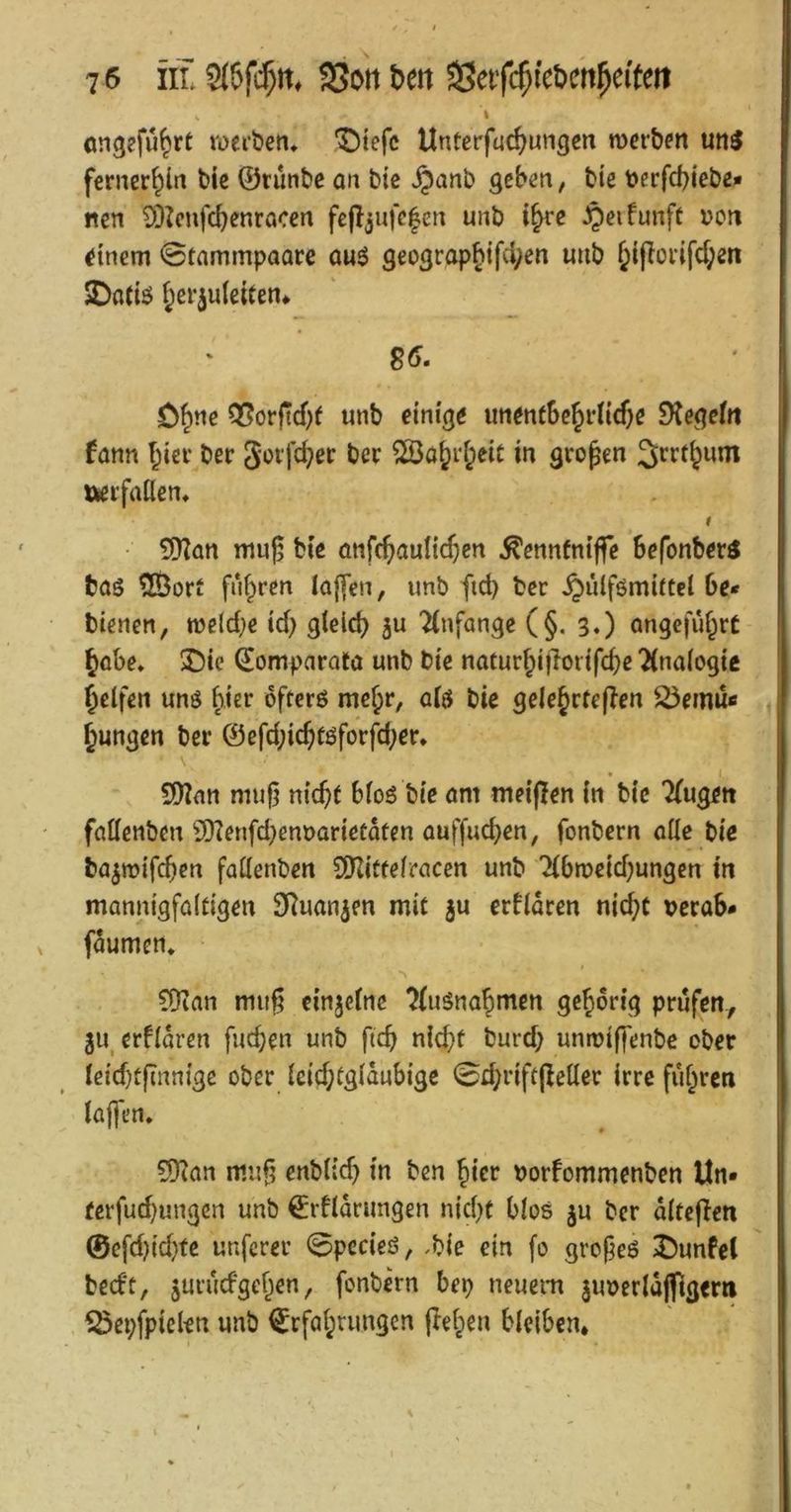 I ongefü^rt werben, '^tefc Unterfuc^ungcn werben un^ fernerhin bie ©tunbc an bte ,§anb geben, bte t>erfd)iebe« nen 93^cnfcbenracen fe(l3ufc|cn unb ifyce JQeifunft \>on Einern 0tammpaare auö geograp§ifcl;en mib ^i(Ioi-ifd;en ^otiö ^erjuteiten» S6. ö^ne Q5orftd)( unb einige imenfbc^i*nd)e StegeJn fann ^iei* ber Soi‘fd;er ber ^a^rf;ei£ in großen 3irrt^um »eifrtöen, f • 5[Ran muj; bie anfc^aulic^en ^ennfniffe Befonberi bas ^ort fiU^ren Iaf[en, imb fid) ber ^ülfömiftel Be* bienen, midje id} gield) ju Ttnfange (§, 3.) angefüf^rt §oBe, ®ie ©omparota unb bie naturf;i|loiifcbe 2(naiogic Reifen uns ^.ter öfters me^r, a(S bie gelejrteflen 25emü« jungen ber ©efd;ic^tsforfd;er, Wlan mug nic^f Bios bie am meißen in bie Tfugen faöenben 9)?enfd)em)arietaten auffud)en, fonbern alle bie ba^wifcBen fattenben SOdtteiracen unb 7(Bweid)ungcn in mannigfaltigen SRuan^en mit }u erflaren nid;t veraB* faumen, ?Dian muß einjctne ^(uSna^mcn gehörig prüfen, 311, erfldren fuc^en unb ftcB n(d}t burd; unwiffenbc ober leid)tßnnige ober leid;tgldubigc 0r^riftßeller irre fuf^ren laffen, 5)?an muß enblid) in ben ^ier borfommenben Un- ferfud)ungcn unb €rfldrimgen nid)t Bios ju ber dlteßen ©cfd)id)te unferer 0pccieS, Me ein fo großes ^unfcl bedt, juvud'gef^en, fonbern Bep neuem juoerldjftgern ^epfpielen unb €rföi;mngen ßel^en Bleiben*