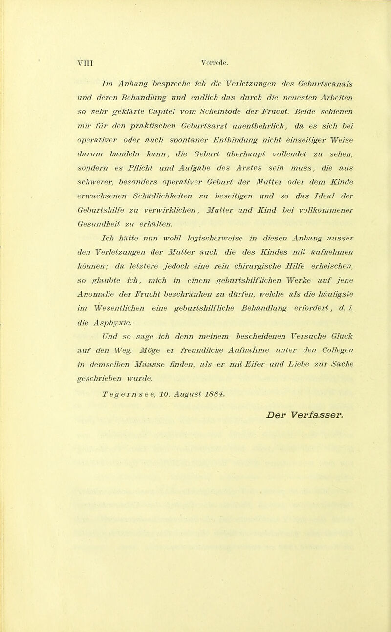 Im Anhang bespreche ich die Verletzungen des Gebiirtscanals und deren Behandhing und endlich das durch die neuesten Arbeiten so selir geklärte Capitel vom Scheintode der Frucht. Beide schienen mir für den praktischen Geburtsarzt unentbehrlich, da es sich hei operativer oder auch spontaner Entbindung nicht einseitiger Weise darum handeln kann, die Geburt überhaupt vollendet zu sehen, sondern es Pflicht und Aufgabe des Arztes sein muss, die aus schwerer, besonders operativer Geburt der Mutter oder dem Kinde erwachsenen Schädlichkeiten zu beseitigen und so das Ideal der Geburtshilfe zu verwirklichen, Mutter und Kind bei vollkommener Gesundheit zu erhalten. Ich hätte nun wohl logischerweise in diesen Anhang ausser den Verletzungen der Mutter auch die des Kindes mit aufnehmen können; da letztere .jedoch eine rein chirurgische Hilfe erheischen, so glaubte ich, mich in einem geburtshilflichen Werke auf .jene Anomalie der Frucht beschränken zu dürfen, welche als die häufigste im Wesentlichen eine geburtshilfliche Behandlung erfordert, d. i. die Asphyxie. Und so sage ich denn meinem bescheidenen Versuche Glück auf den Weg. Möge er freundliche Aufnahme unter den Collegen in demselben Maasse finden, als er mit Eifer und Liebe zur Sache geschrieben wurde. Tegernsee, 10. August 1884.