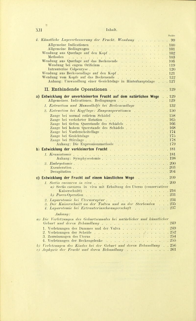 Seite 4. Künstliche Lageverhesserung der Fruclit. WeHclumj 99 Allgemeine Indicationen 100 Allgemeine Bedingungen 101 Wendung aus Querlage auf den Kopf 102 Methoden 103 Wendung aus Querlage auf das Heckenende 106 Wendung bei engem Oriticium 119 Intrauterine Colpeuryse 120 Wendung aus Beckenendlage auf den Kopf 121 Wendung vom Kopfe auf das Beckenende 122 Anhang: Umwandlung einer Gesichtslage in Hinterhauptslage . . . 127 II. Entbindende Operationen 129 a) Entwicklung der unverkleinerten Frucht auf dem natürlichen Wege . . 129 Allgemeines. Indicationen. Bedingungen 129 1. Extraction und Manualhilfe hei Beckenendlage 132 2. Extraction hei Kopflage: Zangenoperationen 150 Zange liei normal rotirtem Schädel 158 Zange bei verkehrter Kotation 165 Zange bei tiefem Querstande des Schädels 166 Zange bei hohem Querstande des Schädels 168 Zange bei Vorderscheitellage 174 Zange bei Gesichtslage 175 Zange bei Stirnlage 178 Anhang: Die Expressionsmethode 179 b) Entwicklung der verkleinerten Frucht 181 1. Kraniotomie 181 Anhang: Sjnnphyseotomie 198 2. Embryototnie 200 Exenteration 203 Decapitation 204 c) Entwicklung der Frucht auf einem künstlichen Wege 209 1. Sectio caesarea in vipa 209 a) Sectio caesarea in viva mit Erhaltung des Uterus (conservativer Kaiserschnitt) 216 b) Porro-Operation 231 2. Laparotomie bei Uterusruptur 234 3. Der Kaiserschnitt an der Todfen und an der Sterbenden . . . 235 4. Laparotomie hei Extraitterinschivangerschaft 237 Anhang: a) Die Verletzungen des Gehurtscanales bei natürlicher und Iciinstlicher Gehurt und deren Behandlung 249 1. Yerletzungen des Dammes und der Vulva 249 2. Verletzungen der Scheide ./ 252 3. Zerreissungen des Uterus ; 254 4. Verletzungen der Beckengelenke 255 h) Verletsungm des Kindes hei der Geburt und deren Behandlung . . 256 cj Asphgxic der Frucht und deren Behandlung 261