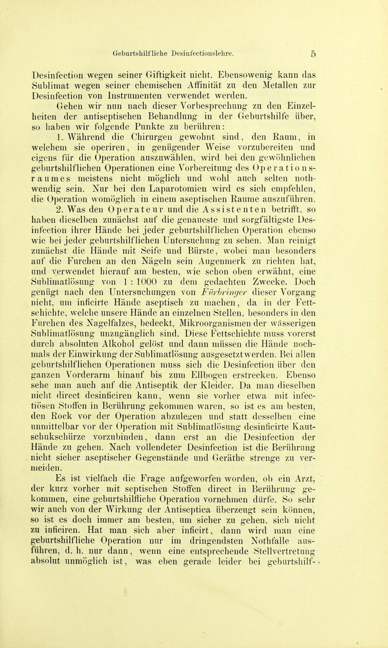 Desinfection wegen seiner Giftigkeit nicht. Ebensowenig kann das Sublimat wegen seiner chemischen Affinität zu den Metallen zur Desinfection von Instrumenten verwendet werden. Gehen wir nun nach dieser Vorbesprechung zu den Einzel- heiten der antiseptischen Behandlung in der Geburtshilfe über, so haben wir folgende Punkte zu berühren: 1. Während die Chirurgen gewohnt sind, den Raum, in welchem sie operiren, in genügender Weise vorzubereiten und eigens für die Operation auszuwählen, wird bei den gewöhnlichen geburtshilflichen Operationen eine Vorbereitung des Operations- raumes meistens nicht möglich und wohl auch selten noth- wendig sein. Nur bei den Laparotomien wird es sich empfehlen, die Operation womöglich in einem aseptischen Räume auszuführen. 2. Was den Operateur und die Assistenten betrift't. so haben dieselben zunächst auf die genaueste und sorgfältigste Des- infection ihrer Hände bei jeder geburtshilflichen Operation ebenso wie bei jeder geburtshilflichen Untersuchung zu sehen. Man reinigt zunächst die Hände mit Seife und Bürste, wobei man besonders auf die Furchen an den Nägeln sein Augenmerk zu richten hat, und verwendet hierauf am besten, wie schon oben erwähnt, eine Sublimatlösung von 1 : 1000 zu dem gedachten Zwecke. Doch genügt nach den Untersuchungen von Fürhringer dieser Vorgang nicht, um inficirte Hände aseptisch zu machen, da in der Fett- schichte, welche unsere Hände an einzelnen Stellen, besonders in den Furchen des Nagelfalzes, bedeckt, Mikroorganismen der wässerigen Sublimatlösung unzugänglich sind. Diese Fettschichte muss vorerst durch absoluten Alkohol gelöst und dann müssen die Hände noch- mals der Einwirkung der Sublimatlösung ausgesetzt werden. Bei allen geburtshilflichen Operationen muss sich die Desinfection über den ganzen Vorderarm hinauf bis zum Ellbogen erstrecken. Ebenso sehe man auch auf die Antiseptik der Kleider. Da man dieselben nicht direct desinficiren kann, wenn sie vorher etwa mit infec- tiösen Stoffen in Berührung gekommen waren, so ist es am besten, den Kock vor der Operation abzuleiten und statt desselben eine unmittelbar vor der Operation mit Sublimatlösung desinücirte Kaut- schukschürze vorzubinden, dann erst an die Desinfection der Hände zu gehen. Nach vollendeter Desinfection ist die Berührung nicht sicher aseptischer Gegenstände und Geräthe strenge zu ver- meiden. Es ist vielfach die Frage aufgeworfen worden, ob ein Arzt, der kurz vorher mit septischen Stoff'en direct in Berührung ge- kommen, eine geburtshilfliche Operation vornehmen dürfe. So sehr wir auch von der Wirkung der Antiseptica überzeugt sein können, so ist es doch immer am besten, um sicher zu gehen, sich nicht zu inficiren. Hat man sich aber inficirt, dann wird man eine geburtshilfliche Operation nur im dringendsten Nothfalle aus- führen, d. h. nur dann, wenn eine entsprechende Stellvertretung absolut unmöglich ist, was eben gerade leider bei geburtshilf-.