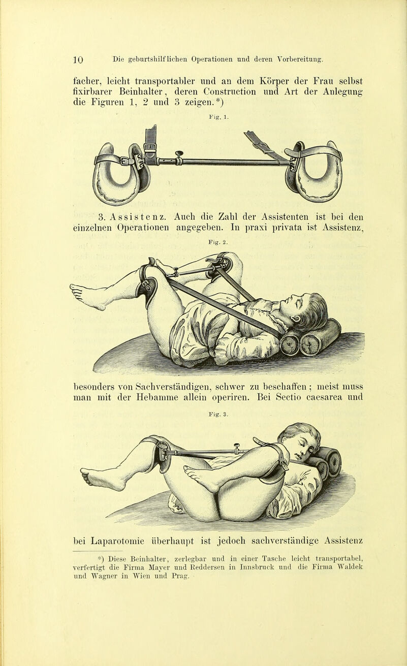 faclier, leicht transportabler und an dem Körper der Frau selbst fixirbarer Beinhalter, deren Construction und Art der Anlegung die Figuren 1, 2 und 3 zeigen.*) Fig. 1. 3. Assistenz. Auch die Zahl der Assistenten ist bei den einzelnen Operationen angegeben. In praxi privata ist Assistenz, Fig. 2. besonders von Sachverständigen, schwer zu beschaffen 5 meist luuss man mit der Hebamme allein operiren. Bei Sectio caesarea und Fig. 3. bei Laparotomie überhaupt ist jedoch sachverständige Assistenz *) Diese Beinhalter, zerlegbar und in einer Tasche leicht transportabel, verfertigt die Firma Mayer und Keddersen in Innsbruck und die Firma Waldek imd Wagner in Wien und Prag.