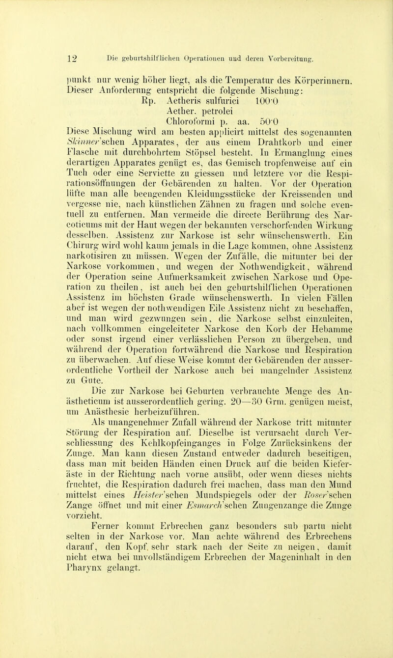 pimkt nur wenig höher liegt, als die Temperatur des Körperinnern. Dieser Anforderung entspricht die folgende Mischung: Rp. Aetheris siüfurici lOO'O Aether. petrolei Chloroformi p. aa. 50 0 Diese Mischung wird am besten api)licirt mittelst des sogenannten Skinner sehen Apparates, der aus einem Drahtkorb und einer Flasche mit durchbohrtem Stöpsel besteht. In Ermanglung eines derartigen Apparates genügt es, das Gemisch tropfenweise auf ein Tuch oder eine Serviette zu giessen und letztere vor die Respi- rationsöfifnungen der Gebärenden zu halten. Vor der Operation lüfte man alle beengenden Kleidungsstücke der Kreissenden und vergesse nie, nach künstlichen Zähnen zu fragen und solche even- tuell zu entfernen. Man vermeide die directe Berührung des Nar- coticums mit der Haut wegen der bekannten verschorfenden Wirkung desselben, Assistenz zur Narkose ist sehr wünschenswerth. Ein Chirurg wird wohl kaum jemals in die Lage kommen, ohne Assistenz narkotisiren zu müssen. Wegen der Zufälle, die mitunter bei der Narkose vorkommen, und wegen der Nothwendigkeit, während der Operation seine Aufmerksamkeit zwischen Narkose und Ope- ration zu theilen, ist auch bei den geburtshilflichen Operationen Assistenz im höchsten Grade wünschenswerth. In vielen Fällen aber ist wegen der nothwendigen Eile Assistenz nicht zu beschaffen, und man wird gezwungen sein, die Narkose selbst einzuleiten, nach vollkommen eingeleiteter Narkose den Korb der Hebamme oder sonst irgend einer verlässlichen Person zu übergeben, und während der Operation fortwährend die Narkose und Respiration zu überwachen. Auf diese Weise kommt der Gebärenden der ausser- ordentliche Vortheil der Narkose auch bei mangelnder Assistenz zu Gute. Die zur Narkose bei Geburten verbrauchte Menge des An- ästheticum ist ausserordentlich gering. 20—30 Grni. genügen raeist, um Anästhesie herbeizuführen. Als unangenehmer Zufall während der Narkose tritt mitunter Störung der Respiration auf Dieselbe ist verursacht durch Ver- schliessung des Kehlkopfeinganges in Folge Zurücksinkens der Zunge. Man kann diesen Zustand entweder dadurch beseitigen, dass man mit beiden Händen einen Druck auf die beiden Kiefer- äste in der Richtung nach vorne ausübt, oder wenn dieses nichts fruchtet, die Respiration dadurch frei machen, dass man den Mund mittelst eines Heister sehen Mundspiegels oder der Boserschen Zange öffnet imd mit einer EsmarcJi sehen Zungenzange die Zunge vorzieht. Ferner kommt Erbrechen ganz besonders sub partu nicht selten in der Narkose vor. Man achte während des Erbrechens darauf, den Kopf sehr stark nach der Seite zu neigen, damit nicht etwa bei unvollständigem Erbrechen der Mageninhalt in den Pharynx gelangt.