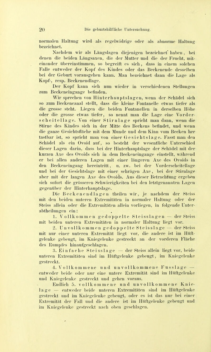 normalen Haltung wird als regelwidrige oder als abnorme Haltung bezeichnet. Nachdem wir als Längslagen diejenigen bezeichnet* haben , bei denen die beiden Längsaxen, die der Mutter und die der Frucht, mit- einander übereinstimmen, so begreift es sich, dass in einem solciien Falle entweder der Kopf des Kindes oder das Beckenende dessellx-u bei der Geburt vorausgehen kann. Man bezeichnet dann die Lage als Kopf-, resp. Beckenendlage. Der Kopf kann sich nun wieder in verschiedenen Stellungen zum Beckeneiugange betinden. Wir sprechen von Hinterhanptslagen, wenn der Schädel sich so zum Beckencanal stellt, dass die kleine Fontanelle etwas tiefer als die grosse steht. Liegen die beiden Fontanellen in derselben Höhe oder die grosse etwas tiefer, so nennt man die Lage eine Vorder- scheitellage. Von einer St Imlage spricht man dann, wenn die Stirne des Kindes sich in der Mitte des Beckens befindet, und wenn die ganze Gesichtsfläche mit dem Munde und dem Kinn vom Becken her tastbar ist, so spricht man von einer Gesichtslage. Fasst man den Schädel als ein Ovoid auf, so besteht der wesentliche Unterschied dieser Lagen darin, dass bei der Hinterhauptslage der Schädel mit diM- kurzen Axe des Ovoids sich in dem Beckeneingange einstellt, währ(Mid er bei allen anderen Lagen mit einer längeren Axe des Ovoids in den Beckeneingang hereintritt, n. zw. bei der Vorderscheitellage und bei der Gesichtslage mit einer schrägen Axe, bei der Stii-nlage aber mit der langen Axe des Ovoids. Aus dieser Betrachtung ergeben sich sofort die grösseren Schwierigkeiten bei den letztgenannten Lag(Mi gegenübei' der Hinterhauptslage. Die B ec k e n e nd la ge n theilen wir, je nachdem der Steiss mit den beiden unteren Extremitäten in normaler Haltung oder der Steiss allein oder die Extremitäten allein vorliegen, in folgende Unter- abtheilungen ein: . 1. Vollkommen gedoppelte Steisslagen — der Steiss mit beiden unteren Extremitäten in normaler Haltung liegt vor. 2. Unvollkommen gedoppelte Steisslage — der Steiss mit nur einer unteren Extremität liegt vor, die andere ist im Hüft- gelenke gebeugt, im Kniegelenke gestreckt an der vorderen Fläche des Rumpfes hinaufgeschlagen. 3. Einfache Steisslage — der Steiss allein liegt vor, lieide unteren Extremitäten sind im Hüftgelenke gebeugt, im Kniegelenke gestreckt. 4. A' 0 11 k 0 m m e n e und unvollkommene F u s s 1 a g e — entweder beide oder nur eine untere Extremität sind im Hüftgelenke und Kniegelenke gestreckt und gehen voraus. Endlich 5. vollkommene und unvollkommene Knie- lage — entweder beide unteren Extremitäten sind im Hüftgelenke gestreckt und im Kniegelenke gebeugt, oder es ist das nur bei einer Extremität der Fall und die andere ist im Hüftgelenke gebeugt und im Kniegelenke gestreckt nach ol)en geschlagen.