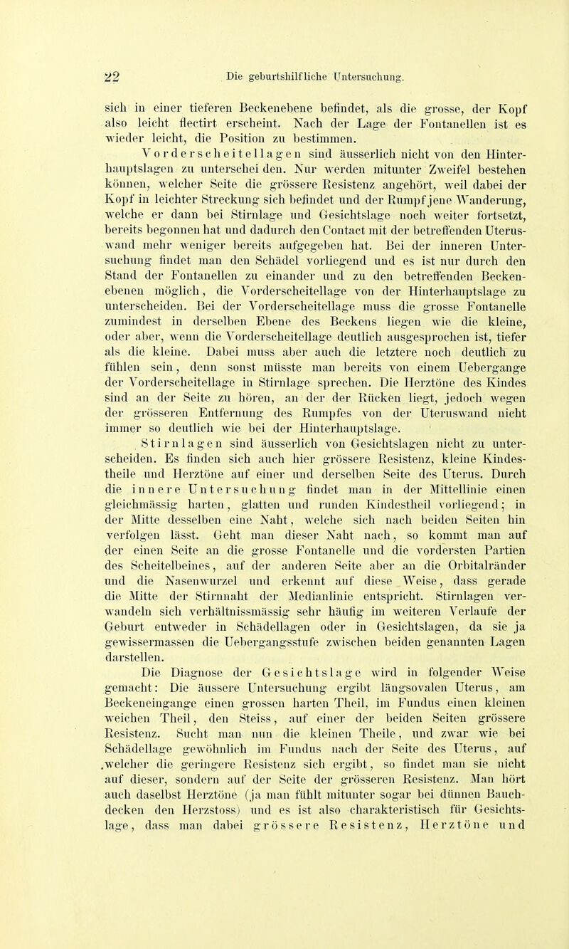 sich in einer tieferen Beekenebene befindet, als die grosse, der Kopf also leiclit flectirt erscheint. Nach der Lage der Fontanellen ist es wieder leicht, die Position zu bestimmen. V 0 r d e r s c h 6 i t e 11 a g e n sind äusserlich nicht von den Hinter- hauptslagen zu unterschei den. Nur werden mitunter Zweifel bestehen können, welcher Seite die grössere Eesistenz angehört, weil dabei der Kopf in leichter Streckung sich befindet vmd der Rumpf jene Wanderung, welche er dann bei Stirnlage und Gesichtslage noch weiter fortsetzt, bereits begonnen hat und dadurch den Contact mit der betretienden Uterus- wand mehr weniger bereits aufgegeben hat. Bei der inneren Unter- suchung findet man den Schädel vorliegend und es ist nur durch den Stand der Fontanellen zu einander und zu den betreffenden Becken- ebenen möglich, die Vorderscheitellage von der Hinterhauptslage zu unterscheiden. Bei der Vorderscheitellage muss die grosse Fontanelle zumindest in derselben Ebene des Beckens liegen wie die kleine, oder aber, wenn die Vorderscheitellage deutlich ausgesprochen ist, tiefer als die kleine. Dabei muss aber auch die letztere noch deutlich zu fühlen sein, denn sonst mttsste man bereits von einem Uebergange der Vorderscheitellage in Stirnlage sprechen. Die Herztöne des Kindes sind an der Seite zu hören, an der der Rücken liegt, jedoch wegen der grösseren Entfernung des Rumpfes von der Uteruswand nicht immer so deutlich wie bei der Hinterhauptslage. S t i r n 1 a g e n sind äusserlich von Gesichtslagen nicht zu unter- scheiden. Es finden sich auch hier grössere Resistenz, kleine Kindes- theile und Herztöne auf einer und derselben Seite des Uterus. Durch die i n n e r e U n t e r s u c h u n g findet man in der Mittellinie einen gleichmässig harten, glatten und runden Kindestheil vorliegend; in der Mitte desselben eine Naht, welche sich nach beiden Seiten hin verfolgen lässt. Geht man dieser Naht nach, so kommt man auf der einen Seite an die grosse Fontanelle und die vordersten Partien des Scheitelbeines, auf der anderen Seite aber an die Orbitalränder und die Nasenwurzel und erkennt auf diese Weise, dass gerade die Mitte der Stirnnaht der Medianlinie entspricht. Stirnlagen ver- wandeln sich verhältnissmässig sehr häufig im weiteren Verlaufe der Geburt entweder in Schädellagen oder in Gesichtslagen, da sie ja gewissermassen die Uebergangsstufe zwischen beiden genannten Lagen darstellen. Die Diagnose der G e s i c h t s 1 a g e wird in folgender Weise gemacht: Die äussere Untersuchung ergibt längsovalen Uterus, am Beckeneingange einen grossen harten Theil, im Fundus einen kleinen weichen Theil, den Steiss, auf einer der beiden Seiten grössere Resistenz. Sucht man nun die kleinen Theile, und zwar wie bei Schädellage gewöhnlich im Fundus nach der Seite des Uterus, auf .welcher die geringere Resistenz sich ergibt, so findet man sie nicht auf dieser, sondern auf der Seite der grösseren Resistenz. Man hört auch daselbst Herztöne (ja man fühlt mitunter sogar bei dünnen Bauch- decken den Herzstossj und es ist also charakteristisch für Gesichts- lage , dass man dabei grössere Resistenz, Herztöne und