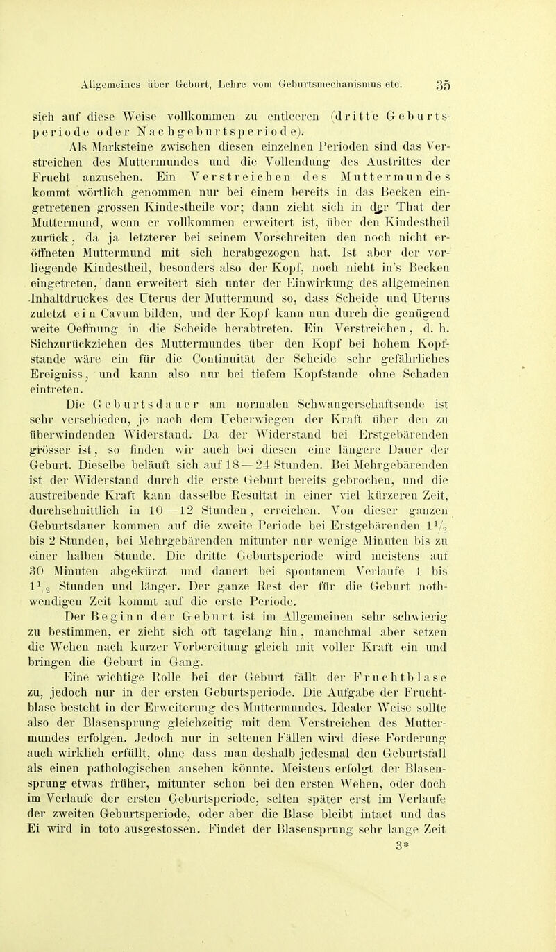 sich auf diese Weise vollkommen zu entleeren (dritte Geburt s- p e r i 0 d e oder N a c h g e b u r t s p e r i o d ej. Als Marksteine zwischen diesen einzelnen Perioden sind das Ver- streichen des Muttermundes und die Vollendung des Austrittes der Frucht anzusehen. Ein Verstreichen des Muttermundes kommt wörtlich genommen nur bei einem bereits in das Becken ein- getretenen grossen Kindestheile vor; dann zieht sich in d^r That der Muttermund, wenn er vollkommen erweitert ist, über den Kindestheil zurück, da ja letzterer bei seinem Vorschreiten den noch nicht er- öffneten Muttermund mit sich herabgezogen hat. Ist aber der vor- liegende Kindestheil, besonders also der Kopf, noch nicht in's Becken eingetreten,' dann erweitert sich unter der Einwirkung des allgemeinen .Inhaltdruckes des Uterus der Muttermund so, dass Scheide und Uterus zuletzt ein Cavura bilden, und der Kopf kann nun durch die genügend weite Oeflnung in tlie Scheide herabtreten. Ein Verstreichen, d. h. Sichzurückziehen des Muttermundes über den Kopf bei hohem Kopf- stande wäre ein für die Continuität der Scheide sehr gefährliches Ereigniss, und kann also nur bei tiefem Kopfstande ohne Schaden eintreten. Die (J e b u r t s d a u e r am normalen Schwangerschaftsende ist sehr verschieden, je nach dem Ueberwiegen der Kraft über den zu überwindenden Widerstand. Da der Widerstand bei Erstgebärenden grösser ist, so finden wir auch bei diesen eine längere Dauer der Geburt. Dieselbe beläuft sich auf 18 — 24 Stunden. Bei Mehrgebärenden ist der Widerstand durch die erste Geburt bereits gebrochen, und die austreibende Kraft kann dasselbe Resultat in einer viel kürzeren Zeit, durchschnittlich in 10—12 Stunden, erreichen. Von dieser ganzen Geburtsdauer kommen auf die zweite Periode bei Erstgebärenden ly, bis 2 Stunden, bei Mehrgebärenden mitunter nur wenige Minuten bis zu einer halben Stunde. Die dritte Geburtsperiode wird meistens auf 30 Minuten abgekürzt und dauert bei spontanem Verlaufe 1 bis 11 2 Stunden und länger. Der ganze Rest der für die Geburt noth- wendigen Zeit kommt auf die erste Periode. Der Beginn der Geburt ist im Allgemeinen sehr schwierig zu bestimmen, er zieht sich oft tagelang hin , manchmal aber setzen die Wehen nach kurzer Vorbereitung gleich mit voller Kraft ein und bringen die Geburt in Gang. Eine wichtige Rolle bei der Geburt fällt der F r u c h t b 1 a s e zu, jedoch nur in der ersten Geburtsperiode. Die Aufgabe der Frucht- blase besteht in der Erweiterung des Muttermundes. Idealer Weise sollte also der Blaseusprung gleichzeitig mit dem Verstreichen des Mutter- mundes erfolgen. Jedoch nur in seltenen Fällen wird diese Forderung auch wirklich erfüllt, ohne dass man deshalb jedesmal den Geburtsfall als einen pathologischen ansehen könnte. Meistens erfolgt der Blasen- sprung etwas früher, mitunter schon bei den ersten Wehen, oder doch im Verlaufe der ersten Geburtsperiode, selten später erst im Vei'laufe der zweiten Geburtsperiode, oder aber die Blase bleibt intact und das Ei wird in toto ausgestossen. Findet der Blasensprung sehr lange Zeit 3*