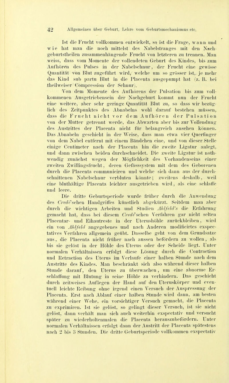 Ist die Frucht vollkommen entwickelt, so ist die Frage, wann und w i e hat man die noch mittelst des Nabelstranges mit den Nach- geburtstheilen zusammenhängende Frucht von letzteren zu trennen. Man weiss, dass vom Momente der vollendeten Geburt des Kindes, bis zum Aufhören des Pulses in der Nabelschnur, der Frucht eine gewisse Quantität von Blut zugeführt wird, welche um so grösser ist, je mehr das Kind sub partu Blut in die Placenta ausgepumpt hat (z. B. bei theilweiser Cömpression der Schnurj. Von dem Momente des Aufhörens der Pulsation bis zum voll- kommenen Ausgetriebensein der Nachgeburt kommt nun der Frucht eine weitere, aber sehr geringe Quantität Blut zu, so dass wir bezüg- lich des Zeitpunktes des Abnabeins wohl darauf bestehen müssen, dass die Frucht nicht vor dem Aufhören der Pulsati on von der Mutter getrennt werde, das Abwarten aber bis zur Vollendung des Austrittes der Placenta nicht für belangreich ansehen können. Das Abnabeln geschieht in der Weise, dass man etwa vier Querfinger von dem Nabel entfernt mit einem Bändchen eine, und von dieser Stelle einige Centimeter nach der Placenta hin die zweite Ligatur anlegt, und dann zwischen beiden durchschneidet. Die zweite Ligatur ist noth- wendig zunächst wegen der Möglichkeit des Vorhandenseins einer zweiten Zwillingsfrucht, deren Gefässsvstem mit dem des Geborenen durch die Placenta communiciren und welche sich dann aus der durch- schnittenen Nabelschnur verbluten könnte; zweitens deshalb, weil eine blutliältige Placenta leichter ausgetriel)en A\ ird, als eine schlalfe und leere. Die dritte Geburtsperiode wurde früher durch die Anwendung des Crede'sehen Handgritfes künstlich abgekürzt. Seitdem man aber durch die wichtigen Arbeiten und Studien AhlfehVs die Erfahrung gemacht hat, dass bei diesem CVerfe'schen Verfahi-en gar nicht selten Placentar- und Eihautreste in der Uterushöhle zurückbleiben, wird ein von Ählfeld angegebenes und nach Anderen moditicirtes exspec- tatives Verfahren allgemein geübt. Dasselbe geht von dem Grundsatze aus, die Placenta nicht früher nach aussen befördern zu wollen, als bis sie gelöst in der Höhle des Uterus oder der Scheide liegt. Unter normalen Verhältnissen erfolgt diese Lösung durch die (Jontraetion und Iletraction des Uterus im Verlaufe einer halben Stunde nach dem Austritte des Kindes. Man beschränkt sich also während dieser halben Stunde darauf, den Uterus zu überwachen, um eine abnorme Er- schlaftung mit Blutung in seine Höhle zu verhindern. Das geschieht durch zeitweises Auflegen der Hand auf den Uteruskörper und even- tuell leichte Reibung ohne irgend einen Versuch der Auspressung der Placenta. Erst nach Ablauf einer halben Stunde wird dann, am besten während einer Wehe, ein vorsichtiger Versuch gemacht, die Placenta zu exprimiren. Ist sie gelöst, so gelingt dieser Versuch, ist sie nicht gelöst, dann verhält man sich auch weiterhin exspectativ und versucht später zu wiederholtenmalen die Placenta herauszubefördern. Unter normalen Verhältnissen erfolgt dann der Austritt der Placenta spätestens nach 2 bis 3 Stunden. Die dritte Geburtsperiode vollkommen exspectativ