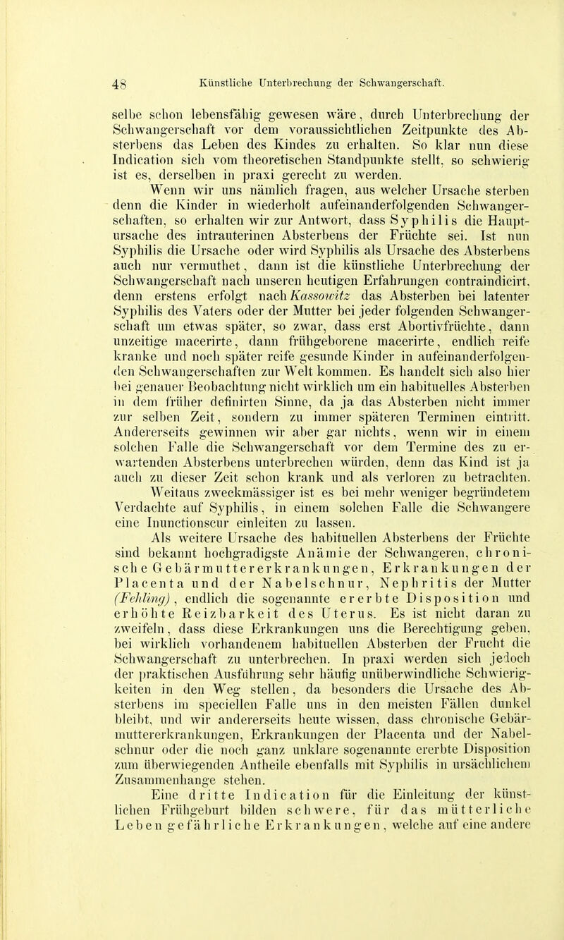 selbe schon lebensfähig gewesen wäre, dm-ch Unterbrechung der Schwangerschaft vor dem voraussichtlichen Zeitpunkte des Ab- sterbens das Leben des Kindes zu erhalten. So klar nun diese Indication sich vom theoretischen Standpunkte stellt, so schwierig ist es, derselben in praxi gerecht zu werden. Wenn wir uns nämlich fragen, aus welcher Ursache sterben denn die Kinder in wiederholt aufeinanderfolgenden Schwanger- schaften, so erhalten wir zur Antwort, dass Syphilis die Haupt- ursache des intrauterinen Absterbens der Früchte sei. Ist nun Syphilis die Ursache oder wird Syphilis als Ursache des Absterbens auch nur vermuthet, dann ist die künstliche Unterbrechung der Schwangerschaft nach unseren heutigen Erfahrungen contraindicirt. denn erstens erfolgt nach Kassowitz das Absterben bei latenter Syphilis des Vaters oder der Mutter bei jeder folgenden Schwanger- schaft um etwas später, so zwar, dass erst Abortivfrüchte, dann unzeitige macerirte, dann frühgeborene macerirte, endlich reife kranke und noch später reife gesunde Kinder in aufeinanderfolgen- (!en Schwangerschaften zur Welt kommen. Es handelt sich also hier bei genauer Beobachtung nicht wirklich um ein habituelles Absterben in dem früher definirten Sinne, da ja das Absterben nicht immer zur selben Zeit, sondern zu immer späteren Terminen eintritt. Andererseits gewinnen wir aber gar nichts, wenn wir in einem solchen Falle die Schwangerschaft vor dem Termine des zu er- wartenden Absterbens unterbrechen würden, denn das Kind ist ja auch zu dieser Zeit schon krank und als verloren zu betrachten. Weitaus zweckmässiger ist es bei mehr weniger begründetem Verdachte auf Syphilis, in einem solchen Falle die Schwangere eine Inunctionscur einleiten zu lassen. Als weitere Ursache des habituellen Absterbens der Früchte sind bekannt hochgradigste Anämie der Schwangeren, chroni- sch e Gebärmuttererkrankungen, Erkrankungen der Placenta und der Nabelschnur, Nephritis der Mutter (Fehling), endlich die sogenannte ererbte Disposition und erhöhte Reizbarkeit des Uterus. Es ist nicht daran zu zweifeln, dass diese Erkrankungen uns die Berechtigung geben, bei wirklich vorhandenem habituellen Absterben der Frucht die Schwangerschaft zu unterbrechen. In praxi werden sich jedoch der jjraktischen Ausfuhrung sehr häufig unüberwindliche Schwierig- keiten in den Weg stellen, da besonders die Ursache des Ab- sterbens im speciellen Falle uns in den meisten Fällen dunkel bleil)t, und wir andererseits heute wissen, dass chronische Gebär- muttererkrankungen, Erkrankungen der Placenta und der Nal)el- schnur oder die noch ganz unklare sogenannte ererbte Disposition zum überwiegenden Antheile ebenfalls mit Syphilis in ursächlichem Zusammenhange stehen. Eine dritte Indication für die Einleitung der künst- lichen Frühgeburt bilden schwere, für das mütterliche Leben g e f ä h r 1 i c h e E r k r a n k u n gen, welche auf eine andere