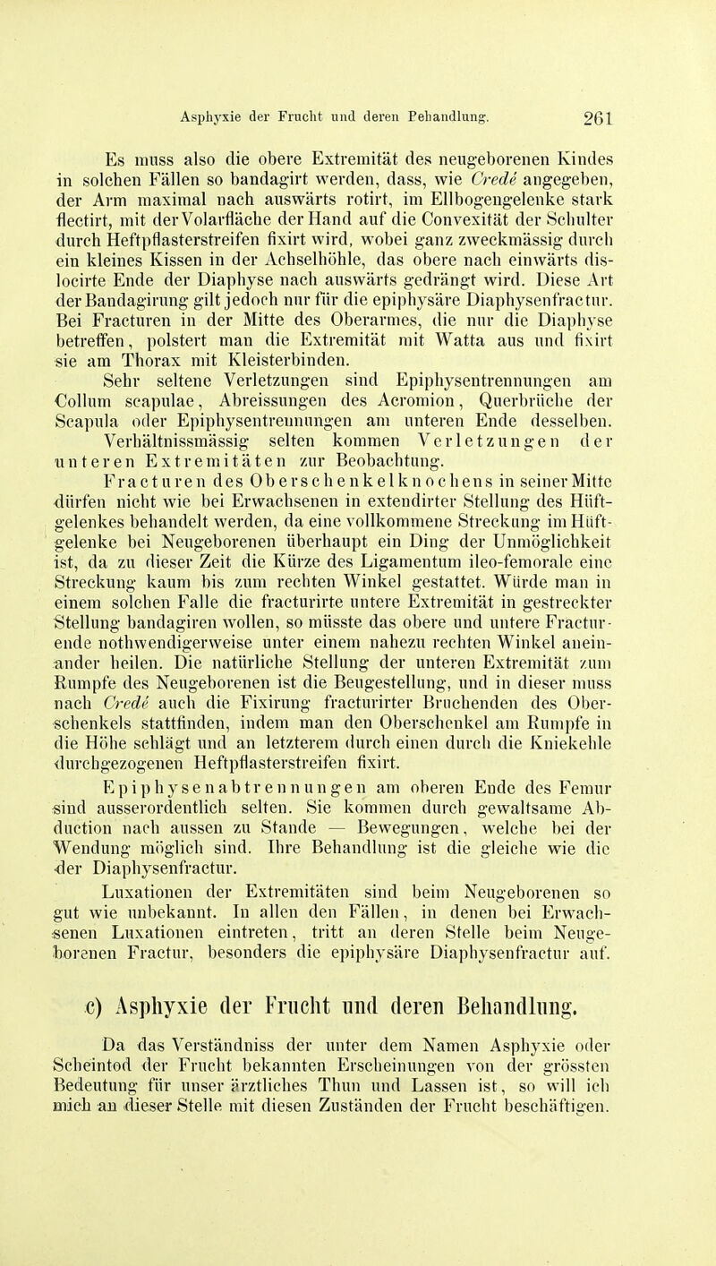 Es mnss also die obere Extremität des neug-eboreiien Kindes in solchen Fällen so bandagirt werden, dass, wie Crede angegeben, der Arm maximal nach auswärts rotirt, im Ellbogengelenke stark flectirt, mit derVolarfläche der Hand auf die Convexität der Schulter durch Heftpflasterstreifen fixirt wird, wobei ganz zweckmässig durch ein kleines Kissen in der Achselhöhle, das obere nach einwärts dis- locirte Ende der Diaphyse nach auswärts gedrängt wird. Diese Art der Bandagirung gilt jedoch nur fiir die epiphysäre Diaphysenfractur. Bei Fracturen in der Mitte des Oberarmes, die nur die Diaphyse betreffen, polstert man die Extremität mit Watta aus und fixirt sie am Thorax mit Kleisterbinden. Sehr seltene Verletzungen sind Epiphysentrennungen am Collum seapulae, Abreissungen des Acromion, Querbriiclie der Scapula oder Epiphysentrennungen am unteren Ende desselben. Verhältnissmässig selten kommen Verletzungen der unteren Extremitäten zur Beobachtung. Fracturen des Oberschenkelknochens in seiner Mitte dürfen nicht wie bei Erwachsenen in extendirter Stellung des Hüft- gelenkes behandelt werden, da eine vollkommene Streckung im Hüft- gelenke bei Neugeborenen überhaupt ein Ding der Unmöglichkeit ist, da zu dieser Zeit die Kürze des Ligamentum ileo-femorale eine Streckung kaum bis zum rechten Winkel gestattet. Würde man in einem solchen Falle die fracturirte untere Extremität in gestreckter Stellung bandagiren wollen, so müsste das obere und untere Fractur- ende nothwendigerweise unter einem nahezu rechten Winkel anein- ander heilen. Die natürliche Stellung der unteren Extremität zum Rumpfe des Neugeborenen ist die Beugestellung, und in dieser muss nach Credv auch die Fixirung fracturirter Bruchenden des Ober- schenkels stattfinden, indem man den Oberschenkel am Rumpfe in die Höhe schlägt und an letzterem durch einen durch die Kniekehle durchgezogenen Heftpflasterstreifen fixirt. Epiphysenabtrennungen am oberen Ende des Feniur sind ausserordentlich selten. Sie kommen durch gewaltsame Ab- duction nach aussen zu Stande — Bewegungen, welche bei der Wendung möglich sind. Ihre Behandlung ist die gleiche wie die ■der Diaphysenfractur. Luxationen der Extremitäten sind beim Neugeborenen so gut wie unbekannt. In allen den Fällen, in denen bei Erwach- senen Luxationen eintreten, tritt an deren Stelle beim Neuge- horenen Fractur, besonders die epiphysäre Diaphysenfractur auf. c) Asphyxie der Frucht und deren Behandlung. Da das Verständniss der unter dem Namen Asphyxie oder Scheintod der Frucht bekannten Erscheinungen von der grössten Bedeutung für unser ärztliches Thun und Lassen ist, so will ich mich au dieser Stelle mit diesen Zuständen der Frucht beschäftigen.