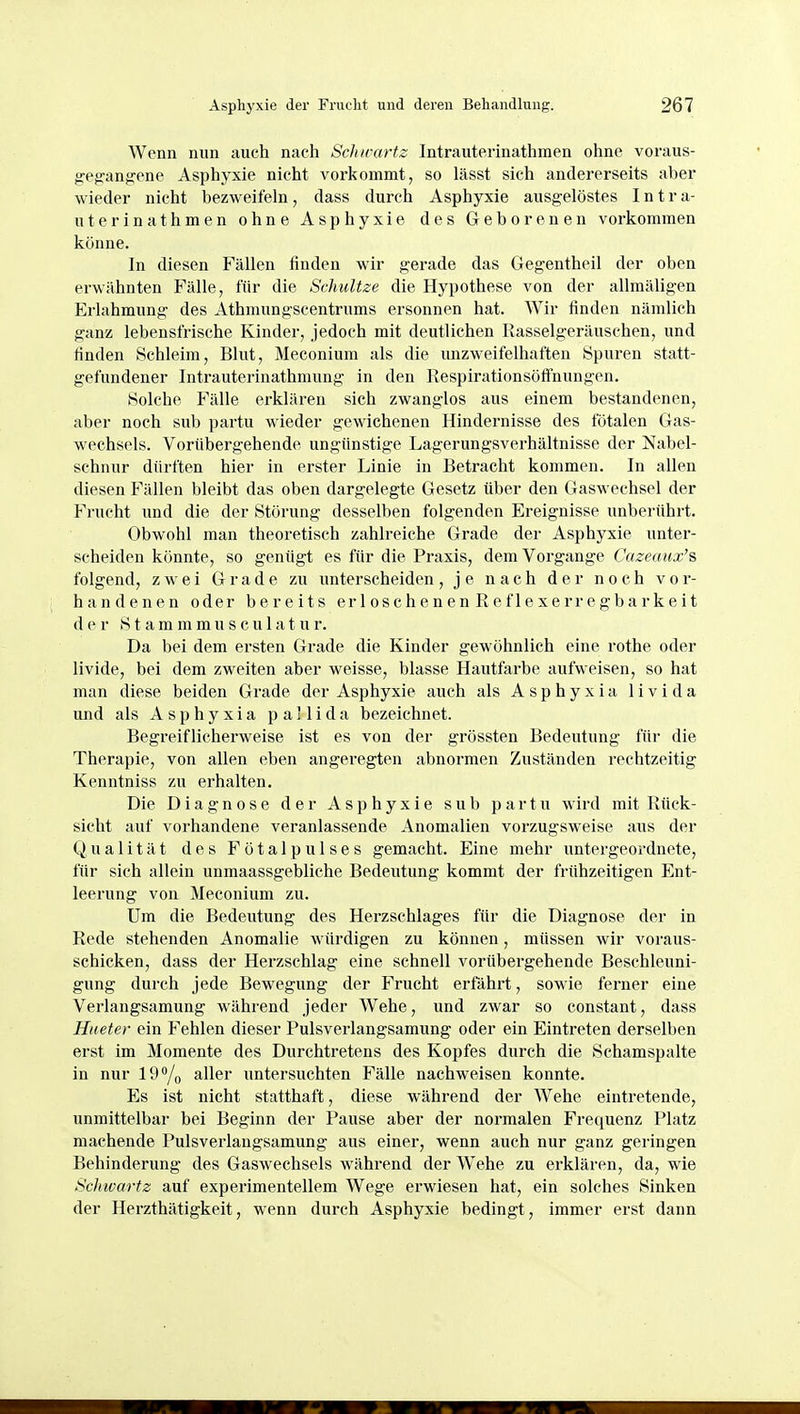 Wenn nun auch nach ScJurartz Intrauterinathraen ohne voraus- geg:ang:ene Asphyxie nicht vorkommt, so lässt sich andererseits aber wieder nicht bezweifeln, dass durch Asphyxie ausgelöstes I n t r a- uterinathmen ohne Asphyxie des Geborenen vorkommen könne. In diesen Fällen finden wir gerade das Gegentheil der oben erwähnten Fälle, für die Schultze die Hypothese von der allmäligen Erlahmung des Athmungscentrums ersonnen hat. Wir finden nämlich ganz lebensfrische Kinder, jedoch mit deutlichen Rasselgeräuschen, und finden Schleim, Blut, Meconium als die unzweifelhaften Spuren statt- gefundener Intrauterinathmung in den Respirationsöffnungen. Solche Fälle erklären sich zwanglos aus einem bestandenen, aber noch sub partu wieder gewichenen Hindernisse des fötalen Gas- wechsels. Vorübergehende ungünstige Lagerungsverhältnisse der Nabel- schnur dürften hier in erster Linie in Betracht kommen. In allen diesen Fällen bleibt das oben dargelegte Gesetz über den Gaswechsel der Frucht und die der Störung desselben folgenden Ereignisse unberührt. Obwohl man theoretisch zahlreiche Grade der Asphyxie unter- scheiden könnte, so genügt es für die Praxis, dem Vorgange Cazeanx's folgend, zwei Grade zu unterscheiden, je nach der noch vor- handenen oder bereits erloschenen Reflexerregbarkeit der Stammmusculatur. Da bei dem ersten Grade die Kinder gewöhnlich eine rothe oder livide, bei dem zweiten aber weisse, blasse Hautfarbe aufweisen, so hat man diese beiden Grade der Asphyxie auch als Asphyxia livida und als Asphyxia pailida bezeichnet. Begreiflicherweise ist es von der grössten Bedeutung für die Therapie, von allen eben angeregten abnormen Zuständen rechtzeitig Kenntniss zu erhalten. Die Diagnose der Asphyxie sub partu wird mit Rück- sicht auf vorhandene veranlassende Anomalien vorzugsweise aus der Qualität des Fötalpulses gemacht. Eine mehr untergeordnete, für sich allein unmaassgebliche Bedeutung kommt der frühzeitigen Ent- leerung von Meconium zu. Um die Bedeutung des Herzschlages für die Diagnose der in Rede stehenden Anomalie würdigen zu können, müssen wir voraus- schicken, dass der Herzschlag eine schnell vorübergehende Beschleuni- gung durch jede Bewegung der Frucht erfährt, sowie ferner eine Verlangsamung während jeder Wehe, und zwar so constant, dass Hueter ein Fehlen dieser Pulsverlangsamung oder ein Eintreten derselben erst im Momente des Durchtretens des Kopfes durch die Schamspalte in nur 19*/o aller untersuchten Fälle nachweisen konnte. Es ist nicht statthaft, diese während der Wehe eintretende, unmittelbar bei Beginn der Pause aber der normalen Frequenz Platz machende Pulsverlangsamung aus einer, wenn auch nur ganz geringen Behinderung des Gaswechsels während der Wehe zu erklären, da, wie Schwartz auf experimentellem Wege erwiesen hat, ein solches Sinken der Herzthätigkeit, wenn durch Asphyxie bedingt, immer erst dann