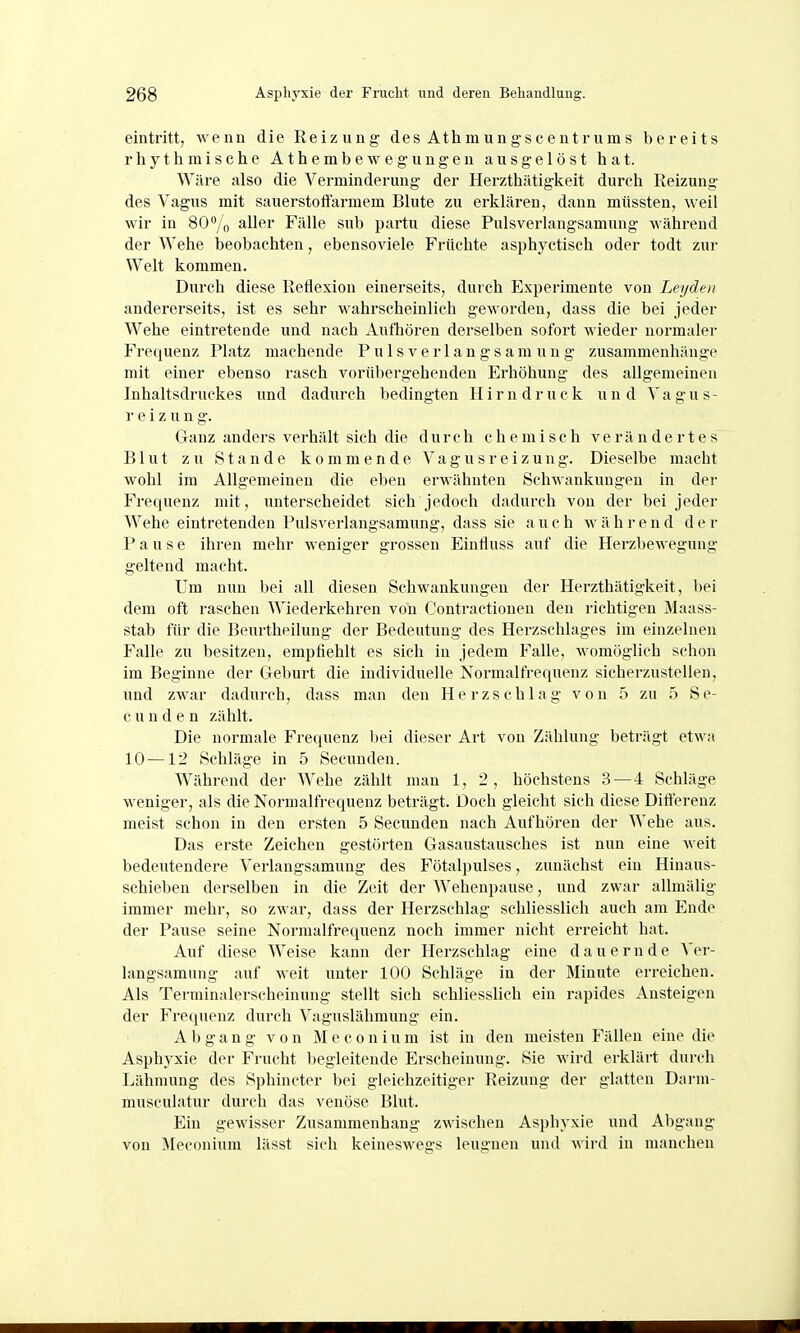 eintritt, wenn die Reizung des Athmungsceutrums bereits rhythmische Athembewegungen ausgelöst hat. Wäre also die Verminderung der Herzthätigkeit durch Reizung des Vagus mit sauerstoffarmem Blute zu erklären, dann müssten, weil wir in SO^/o ^Uf^* Fälle sub partu diese Pulsverlangsamung während der Wehe beobachten, ebensoviele Früchte asphyctisch oder todt zur Welt kommen. Durch diese Reflexion einerseits, durch Experimente von Leijden andererseits, ist es sehr wahrscheinlich geworden, dass die bei jeder Wehe eintretende und nach Aufhören derselben sofort wieder normaler Frequenz Platz machende Pulsverlangsamung zusammenhänge mit einer ebenso rasch vorübergehenden Erhöhung des allgemeinen Inhaltsdruckes und dadurch bedingten H i r n d r u c k u n d Vagus- r e i z u n g. Ganz anders verhält sich die durch chemisch verändertes Blut zu Stande kommende Vagusreizung. Dieselbe macht wohl im Allgemeinen die eben erwähnten Schwankungen in der Frequenz mit, unterscheidet sich jedoch dadurch von der bei jeder Wehe eintretenden Pulsverlangsamung, dass sie auch während der Pause ihren mehr weniger grossen Einfluss auf die Herzbewegung geltend macht. Um nun l)ei all diesen Schwankungen der Herzthätigkeit, bei dem oft raschen Wiederkehren von Contractionen den richtigen Maass- stab für die Beurtheilung der Bedeutung des Herzschlages im einzelnen Falle zu besitzen, empfiehlt es sich in jedem Falle, womöglich schon im Beginne der Geburt die individuelle Normalfrequenz sicherzustellen, und zwar dadurch, dass man den Herzschlag von 5 zu 5 Se- c u n d e n zählt. Die normale Frequenz bei dieser Art von Zählung beträgt etwa 10 —12 Schläge in 5 Secunden. Während der Wehe zählt man 1, 2, höchstens 3—4 Schläge weniger, als die Normalfrequenz beträgt. Doch gleicht sich diese Differenz meist schon in den ersten 5 Secunden nach Aufhören der AVehe aus. Das erste Zeichen gestörten Gasaustausches ist nun eine weit bedeutendere Verlangsamung des Fötalpulses, zunächst ein Hinaus- schieben derselben in die Zeit der Wehenpause, und zwar allmälig immer mehr, so zwar, dass der Herzschlag schliesslich auch am Ende der Pause seine Normalfrequenz noch immer nicht erreicht hat. Auf diese Weise kann der Herzschlag eine dauernde Ver- langsamung auf weit unter 100 Schläge in der Minute erreichen. Als Terminalerscheinung stellt sich schliesslich ein rapides Ansteigen der Frequenz durch Vaguslähmung ein. Abgang von M e c o n i u m ist in den meisten Fällen eine die Asphyxie der Frucht liegleitende Erscheinung. Sie wird erkläi-t durch Lähmung des Sphincter bei gleichzeitiger Reizung der glatten Darni- museulatur durch das venöse Blut. Ein gewisser Zusammenhang zwischen Asphyxie und Abgang von Meconium lässt sich keineswegs leugnen und wird in manchen