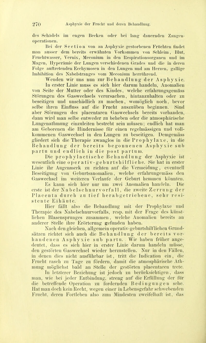 des Schädels im engen Becken oder bei lang dauernden Zangen- operationen. Bei der Sectio n von an Asphyxie gestorbenen Früchten findet man ausser dem bereits erwähnten Vorkommen von Schleim, Blut, Fruchtwasser, Vernix, Meconium in den Kespirationsorganen und im Magen, Hyperämie der Lungen verschiedenen Grades und die in deren Folge auftretenden Ecchymosen in den Lungen und am Herzen, gallige Imbibition des Nabelstranges vom Meconium herrührend. Wenden wir uns nun zur Behandlung der Asphyxie. In erster Linie muss es sich hier darum handeln, Anomalien von Seite der Mutter oder des Kindes, welche erfahrungsgemäss Störungen des Gaswechsels verursachen, hintanzuhalten oder zu beseitigen und unschädlich zu machen, womöglich noch, bevor selbe ihren Einfluss auf die Frucht auszuüben beginnen. Sind aber Störungen des placentaren Gaswechsels bereits vorhanden, dann wird man selbe entweder zu beheben oder die atmosphärische Lungenathmung einzuleiten bestrebt sein müssen; endlich hat man am Geborenen die Hindernisse für einen regelmässigen und voll- kommenen Gaswechsel in den Lungen zu beseitigen. Demgemäss gliedert sich die Therapie zwanglos in die Prophylaxe, in die Behandlung der bereits begonnenen Asphyxie sub partu und endlich in die post partum. Die propbylactische Behandlung der Asphyxie ist wesentlich eine operativ-geburtshilfliche. Sie hat in erster Linie ihr Augenmerk zu richten auf die Vermeidung, eventuell Beseitigung von Geburtsanomalien, welche erfahrungemäss den Gaswechsel im weiteren Verlaufe der Geburt hemmen könnten. Es kann sich hier nur um zwei Anomalien handeln. Die erste ist der Nabelschnur Vorfall, die zweite Zerrung der P1 acenta durch zu tief herabgetriebene, sehr resi- stente Eihäute. Hier fällt also die Behandlung mit der Prophylaxe und Therapie des Nabelschnurvorfalls, resp. mit der Frage des künst- lichen Blasensprunges zusammen, welche Anomalien bereits an anderer Stelle ihre Erörterung gefunden haben. Nach den gleichen, allgemein operativ-geburtshilflichen Grund- sätzen richtet sich auch die Behandlung der bereits vor- h an denen Asphyxie sab partu. Wir haben früher ange- deutet, dass es sich hier in erster Linie darum handehi müsse, den gestörten Gaswechsel wieder herzustellen. Nur in den Fällen, in denen dies nicht ausführbar ist, tritt die Lidication ein, die Frucht rasch zu Tage zu fördern, damit die atmosphärische Ath- mung möglichst bald an Stelle der gestörten placentaren trete. In letzterer Beziehung ist jedoch zu berücksichtigen , dass man, wie bei jeder Entbindung, streng auf die Erfüllung der für die betreffende Operation zu fordernden Bedingungen sehe. Hat man doch kein Recht, wegen einer in Lebensgefahr scliwebenden Frucht, deren Fortleben also zum Mindesten zweifelhaft ist, das