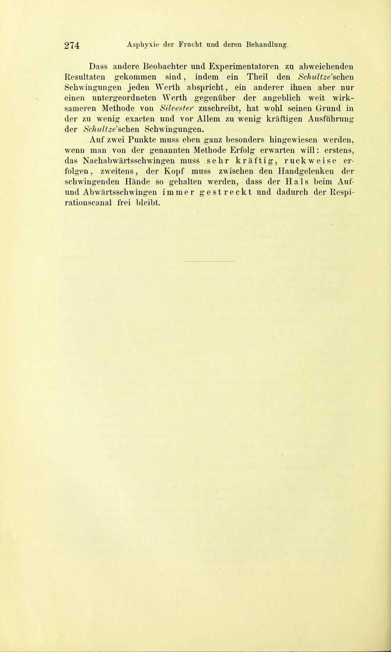 Dass andere Beobachter und Experimentatoren zu abweichenden Resultaten gekommen sind, indem ein Theil den Schultze'&chen Schwingungen jeden Werth abspricht, ein anderer ihnen aber nur einen untergeordneten Werth gegenüber der angeblich weit wirk- sameren Methode von Silvester zuschreibt, hat wohl seinen Grund in der zu wenig exacten und vor Allem zu wenig kräftigen Ausführung der Schnitze'sehen Schwingungen. Auf zwei Punkte muss eben ganz besonders hingewiesen werden, wenn man von der genannten Methode Erfolg erwarten will: erstens, das Nachabwärtsschwingen muss sehr kräftig, ruckweise er- folgen , zweitens, der Kopf muss zwischen den Handgelenken der schwingenden Hände so gehalten werden, dass der Hals beim Auf- und Abwärtsschwingen immer gestreckt und dadurch der Respi- rationscanal frei bleibt.