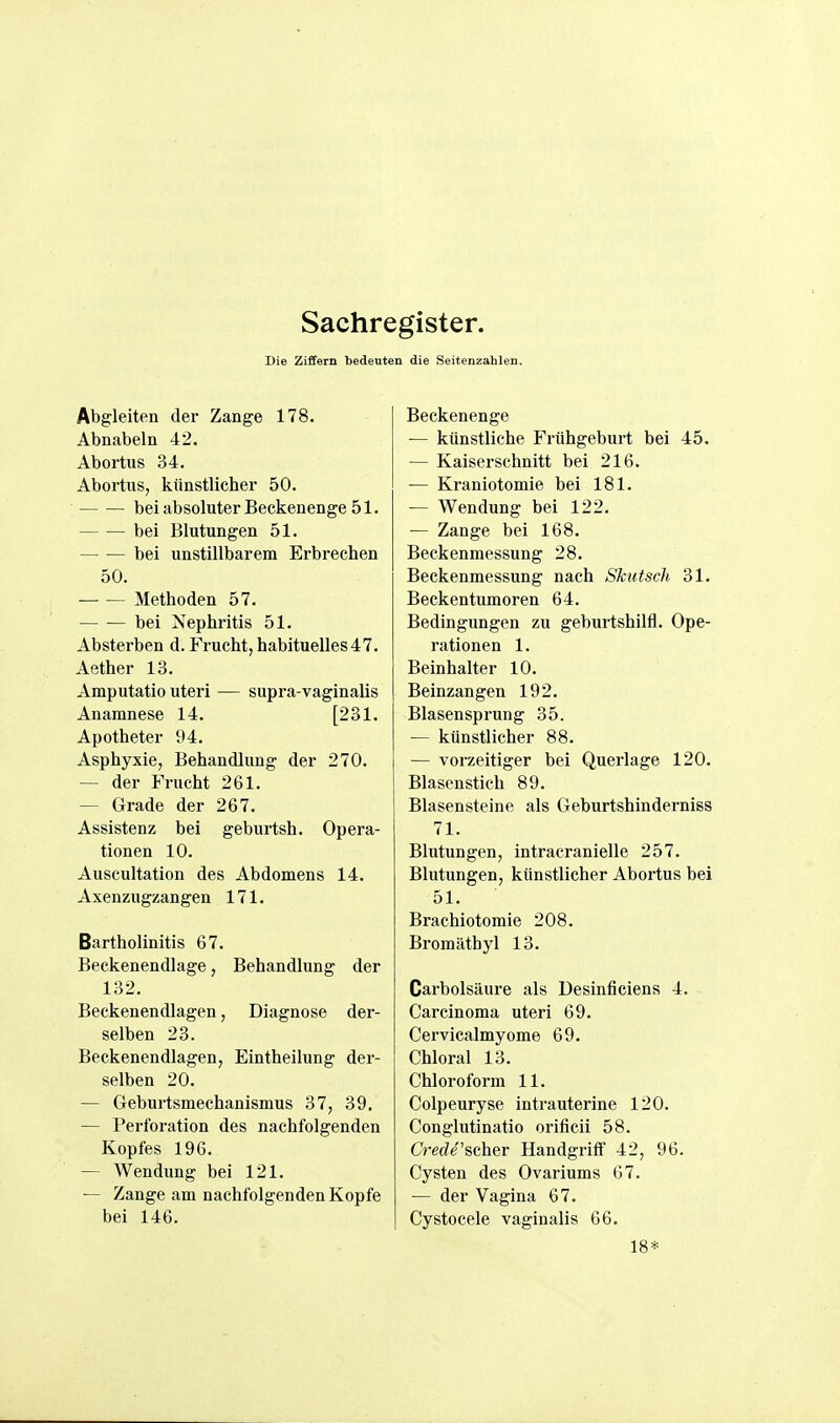 Die Ziffern bedeuten die Seitenzahlen. Abgleiten der Zange 178. Abnabeln 42. Abortus 34. Abortus, künstlicher 50. bei absoluter Beckenenge 51. bei Blutungen 51. bei unstillbarem Erbrechen 50. Methoden 57. bei Nephritis 51. Absterben d. Frucht, habituelles 47. Aether 13. Amputatio uteri — supra-vaginalis Anamnese 14. [231. Apotheter 94. Asphyxie, Behandlung der 270. — der Frucht 261. — Grade der 267. Assistenz bei geburtsh. Opera- tionen 10. Auscultation des Abdomens 14. Axenzugzangen 171. Bartholinitis 67. Beckenendlage, Behandlung der 132. Beckenendlagen, Diagnose der- selben 23. Beckenendlagen, Eintheilung der- selben 20. — Geburtsmechanismus 37, 39. — Perforation des nachfolgenden Kopfes 196. — Wendung bei 121. — Zange am nachfolgenden Kopfe bei 146. Beckenenge — künstliche Frühgeburt bei 45. — Kaiserschnitt bei 216. — Kraniotomie bei 181. — Wendung bei 122. — Zange bei 168. Beckenmessung 28. Beckenmessung nach Skiitsch 31. Beckentumoren 64. Bedingungen zu geburtshilfl. Ope- rationen 1. Beinhalter 10. Beinzangen 192. Blasensprung 35. — künstlicher 88. — vorzeitiger bei Querlage 120. Blasen stich 89. Blasensteine als Geburtshinderniss 71. Blutungen, intracranielle 257. Blutungen, künstlicher Abortus bei 51. Brachiotomie 208. Bromäthyl 13. Carbolsäure als Desinficiens 4. Carcinoma uteri 69. Cervicalmyome 69. Chloral 13. Chloroform 11. Colpeuryse intrauterine 120. Conglutinatio orificii 58. Crec^e'scher Handgriff 42, 96. Cysten des Ovariums G7. — der Vagina 67. Cystocele vaginalis 66. 18*