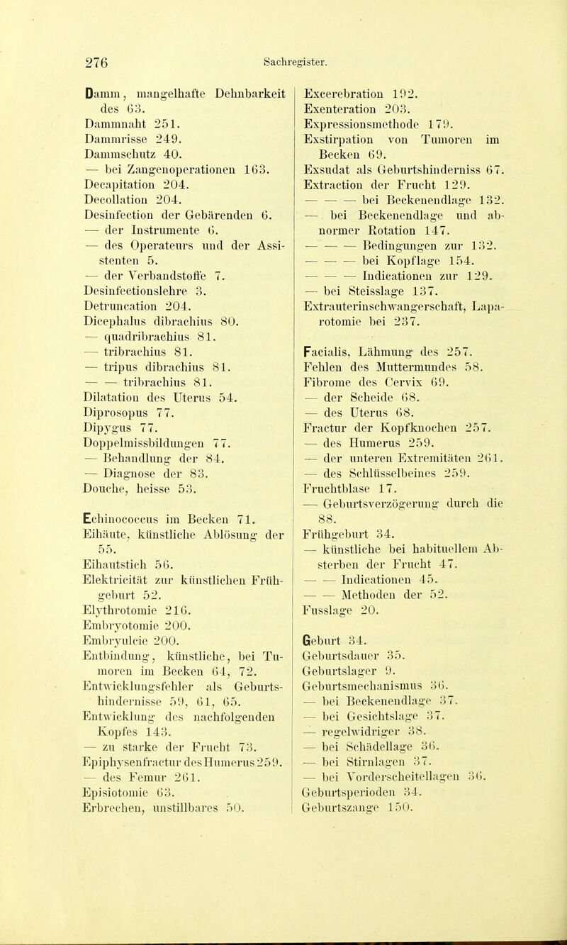 Damm, mangelhafte Dehnbarkeit des 60. Dammnaht 251. Dammrisse 249. Dammschutz 40. — bei Zangenoperationen 163. Decapitation 204. Deeollation 204. Desiufeetion der Gebärenden G. — der Instrumente G. — des Opei'ateurs und der Assi- stenten 5. — der Verbandstoffe 7. Desinfectionslehre 3. Detruncation 204. Dicephalus dibrachius 80. — quadribrachius 81. — tribraehius 81. — tripus dibrachius 81. tribrachius 81. Dilatation des Uterus 54. Dipi'osopus 77. Dipygus 77. Doppelmissbildungeu 77. — Behandlung der 84. — Diagnose der 83. Douche, heisse 53. Echinococcus im Becken 71, Eihäute, kihistliche Ablösung der 55. Eihautstich 56. Elektricität zur künstlichen Früh- geburt 52. Elythrotomie 216. Embryotomie 200. Embryulcie 200. Entbindung, künstliche, bei Tu- moren im Becken 64, 72. Entwicklungs fehler als Geburts- hindernisse 59, 61, 65. Entwicklung des nachfolgenden Kopfes 143. — zu starke der Fi-ucht 73. Epiphysenfractur desHumei'US 259. — des Femur 261. Episiotomie 63. Erbrechen, unstillbares 50. Excerebration 192. Exenteration 203. Expressionsmethode 179. Exstirpation von Tumoren im Becken 69. Exsudat als Geburtshinderniss 67. Extraction der Frucht 129. bei Beckenendlage 132. — bei Beckenendlage und a1)- normer Rotation 147. — Bedingungen zur 132. bei Kopflage 154. Indicationen zur 129. — bei Steisslage 137. Extrauterinschwangerschaft, Lapa- rotomie bei 237. Facialis, Lähmung des 257. Fehlen des Muttermundes 58. Fibrome des Oervix 69. — der Scheide 68. — des Uterus 68. Fractur der Kopfknochon 257. — des Humerus 259. — der unteren Extremitäten 261. — des Schlüsselbeines 259. Fruchtblase 17. — Geburtsverzögerung durch die 88. Frühgeburt 34. — künstliche bei habituellem Ab- sterben der Frucht 47. Indicationen 45. Methoden der 52. Fusslage 20. Geburt 34. Geburtsdauer 35. Geburtslager 9. Geburtsmechanismus 36. — bei Beckenendlage 37. — bei Gesichtslage 37. — regelwidriger 38. — bei Schädellage 36. — bei Stirnlagen 37. — bei Vorderscheitellagen 36. Geburtsperioden 34. Geburtszange 150.