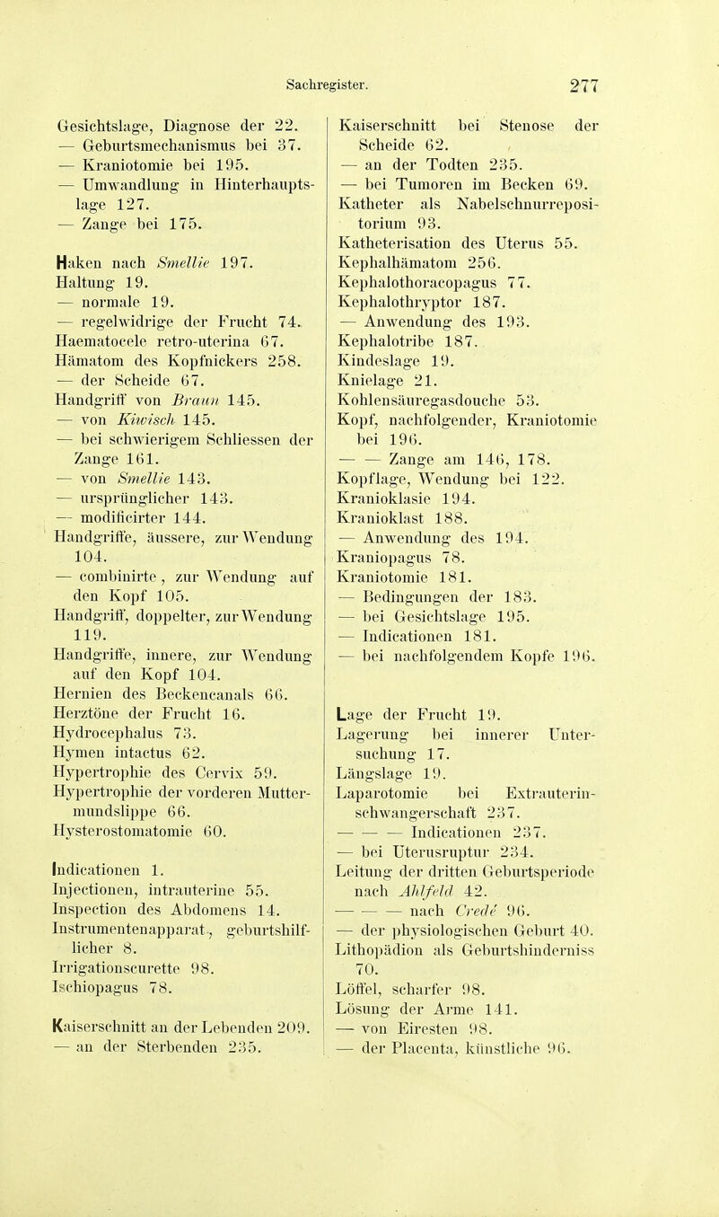 Gesichtskge, Diagnose der 22. — Geburtsmechanismus bei 37. — Kraniotomie bei 195. — Umwandlung in Hinterhaupts- lage 127. — Zange bei 175. Haken nach Smellic 197. Haltung 19. — normale 19. — regelwidrige der Frucht 74. Haematocele retro-uterina 67. Hämatom des Kopfnickers 258. — der Scheide 67. HandgritF von BrauJi 145. — von Kiiviscli, 145. — bei schwierigem Schliessen der Zange 161. — von Smellie 143. — ursprünglicher 143. — modilicirter 144. Handgriffe, äussere, zui-AVendung 104. — combinirte , zur Wendung auf den Kopf 105. Handgriff, doppelter, zur Wendung 119. Handgrifte, innere, zur Wendung auf den Kopf 104. Hernien des Beckencanals 66. Herztöne der Frucht 16. Hydrocephalus 73. Hymen intactus 62. Hypertrophie des Cervix 59. Hypertrophie der vorderen Mutter- mundslippe 66. Hysterostomatomie 60. Indicationen 1. Injectioneu, intrauterine 55. Inspection des Abdomens 14. Instrumentenapparat, geburtshilf- licher 8. Irrigationscurette 98. Isehiopagus 78. Kaiserschnitt an der Lebenden 209. — an der Sterbenden 235. Kaiserschnitt bei Stenose der Scheide 62. — an der Todten 235. — bei Tumoren im Becken 69. Katheter als Nabelschnurreposi- torium 93. Katheterisation des Uterus 55. Kephalhämatom 256. Kephalothoracopagus 77. Kephalothryptor 187. — Anwendung des 193. Kephalotribe 187. Kindeslage 19. Knielage 21. Kohlensäuregasdouche 53. Kopf, nachfolgender, Kraniotomie bei 196. — — Zange am 146, 178. Kopflage, Wendung bei 122. Kranioklasie 194. Kranioklast 188. — Anwendung des 194. Kraniopagus 78. Kraniotomie 181. — Bedingungen der 183. — bei Gesichtslage 195. — Indicationen 181. — bei nachfolgendem Kopfe 196. Lage der Frucht 19. Lagerung bei innerer Unter- suchung 17. Längslage 19. Laparotomie bei Extrauterin- schwangerschaft 237. — Indicationen 237. — bei Uterusruptur 234. Leitung der dritten Geburtsperiode nach ÄlilfcJd 42. nach Crede 9(5. — der physiologischen Geburt 40. Lithopädion als Geburtshinderniss 70. Löffel, scharfer 98. Lösung der Arme 141. — von Eiresten 98. — der Placenta, künstliche 96.