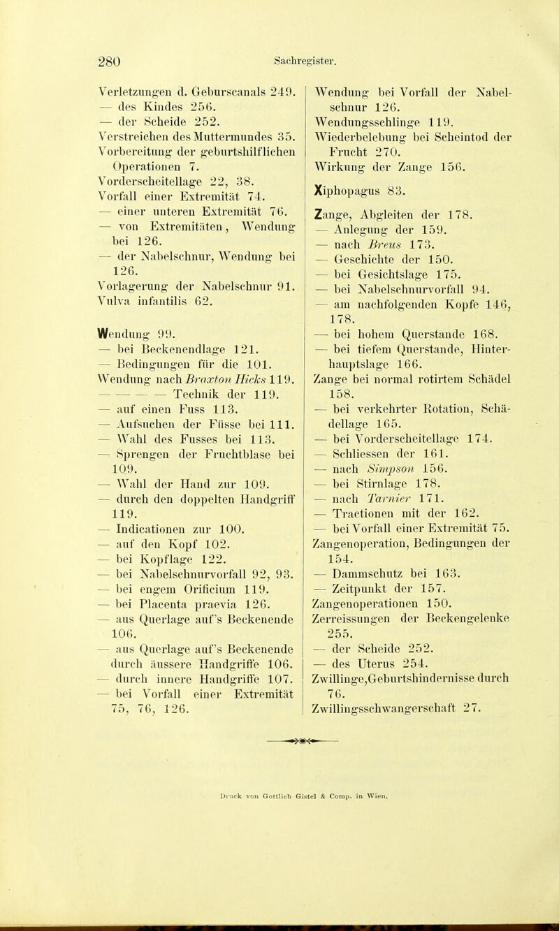 Verletzungen d. Geburscanals 249. — des Kindes 256. — der Scheide 252. Verstreichen des Muttermundes 35. Vorbereitung der geburtshilflichen Operationen 7. Vorderscheitellage 22, 38. Vorfall einer Extremität 74. — einer unteren Extremität 76. — von Extremitäten, Wendung bei 126. — der Nabelschnur, Wendung bei 126. Vorlagerung der Nabelschnur 91. Vulva infantilis 62. Wendung 99. — bei Beckenendlage 121. — Bedingungen für die 101. Wendung nach Braxfoii Hick.'^ 119. Technik der 119. — auf einen Fuss 113. — Aufsuchen der Füsse bei III. — Wahl des Fusses bei 113. — Sprengen der Fruchtblase bei 109. — Wahl der Hand zur 109. — durch den doppelten Handgriff 119. — Indicationen zur 100. — auf den Kopf 102. — bei Kopflage 122. — bei Nabelschnurvorfall 92, 93. — bei engem Orificium 119. — bei Placenta praevia 126. — aus Querlage auf's Beckenende 106. — aus Querlage auf's Beckenende durch äussere Handgriffe 106. — durch innere Handgrifte 107. — bei Vorfall einer Extremität 75, 76, 126. Wendung bei Vorfall der Nabel- schnur 126. Wendungsschlinge 119. Wiederbelebung bei Scheintod der Frucht 270. Wirkung der Zange 156. Xiphopagus 83. Zange, Abgleiten der 178. — Anlegung der 159. — nach Breiis 173. — Geschichte der 150. — bei Gesichtslage 175. — bei Nabelschnurvorfall 94. — am nachfolgenden Kopfe 146, 178. — bei hohem Querstande 168. — bei tiefem Querstande, Hinter- hauptslage 166. Zange bei normal rotirtem Schädel 158. — bei verkehrter Rotation, Schä- dellage 165. — bei Vorderscheitellage 174. — Schliessen der 161. — nach Simpson 156. — bei Stirnlage 178. — nach Tarnier 171. — Tractionen mit der 162. — bei Vorfall einer Extremität 75. Zaugenoperation, Bedingungen der 154. — Dammschutz bei 163. — Zeitpunkt der 157. Zangenoperationen 150. Zerreissungen der Beckengelenke 255. — der Scheide 252. — des Uterus 254. Zwillinge,Geburtshindernisse durch 76. Zwillingsschwangerschaft 27. Uruck von Göttlich Gistel & Comp, in Wien.