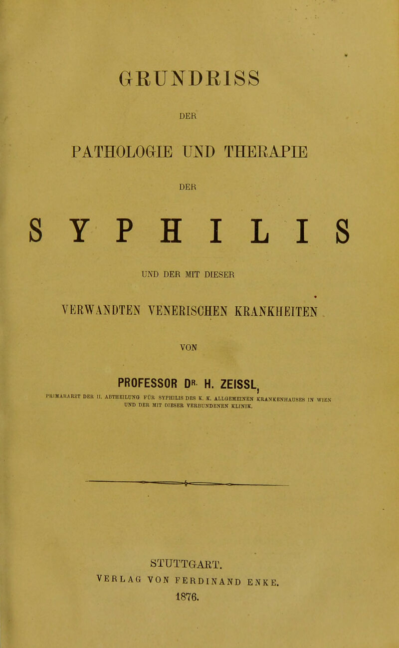 GEÜNDRISS DER PATHOLOaiE UjMD THERAPIE DER Y P H I L I UND DER MIT DIESER VERWANDTEN VENERISCHEN KRANKHEITEN VON PROFESSOR DR H. ZEISSL, IMARARZT DER II. ABTHEILUNO FÜR SYPHILIS DES K. K. ALLGEMEINEN KRANKENHAUSES IN > UND DER MIT DIESER VERBUNDENEN KLINIK. VERLAG STÜTTGAKT. VON FERDINAND 1876. ENKE.