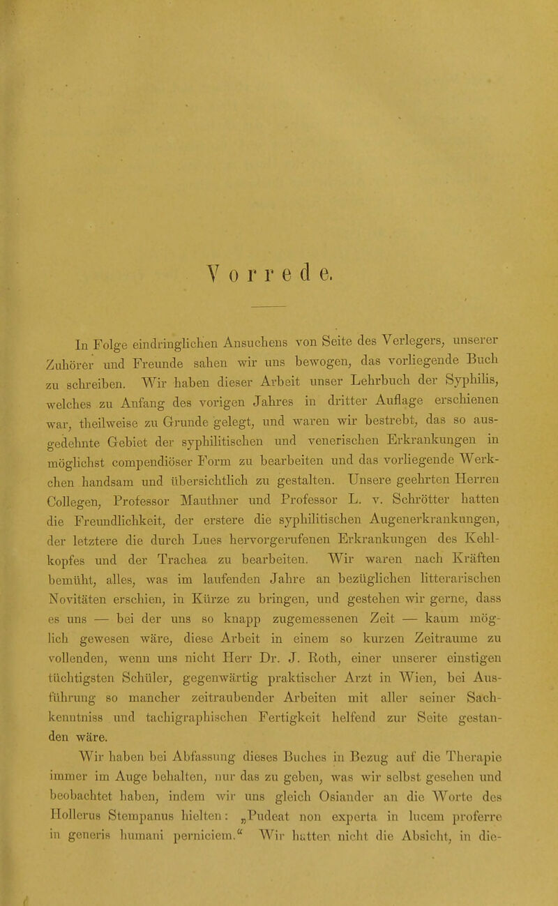 V 0 r r e d e. In Folge eindririglichen Ansuchens von Seite des Verlegers; unserer Zuhörer und Freunde Scahen wir uns bewogen, das vorliegende Buch zu schreiben. Wir haben dieser Arbeit unser Lehrbuch der Syphihs, welches zu Anfang des vorigen Jahres in dritter Auflage erschienen war, theilweise zu Grunde gelegt, und waren wir bestrebt, das so aus- gedehnte Gebiet der syphilitischen und venerischen Erkrankungen in möglichst compendiöser Form zu bearbeiten und das vorhegende Werk- chen handsam und übersichthch zu gestalten. Unsere geehrten Herren Collegen, Professor Mauthner und Professor L. v. Schrötter hatten die Freundlichkeit, der erstere die syphilitischen Augenerkrankungen, der letztere die durch Lues hervorgerufenen Erkrankungen des Kehl- kopfes und der Trachea zu bearbeiten. Wir waren nach Kräften bemüht, alles, was im laufenden Jahre an bezüglichen litterarischen Novitäten erschien, in Kürze zu bringen, und gestehen wir gerne, dass es uns — bei der uns so knapp zugemessenen Zeit — kaum mög- lich gewesen wäre, diese Arbeit in einem so kurzen Zeiträume zu vollenden, wenn uns nicht Herr Dr. J. Roth, einer unserer einstigen tüchtigsten Schüler, gegenwärtig praktischer Arzt in Wien, bei Aus- führung so mancher zeitraubender Arbeiten mit aller seiner Sach- kenntniss und tachigraphischen Fertigkeit helfend zur Seite gestan- den wäre. Wir haben bei Abfassung dieses Buches in Bezug auf die Therapie immer im Auge behalten, nur das zu geben, was wir selbst gesehen und beobachtet haben, indem wir uns gleich Osiander an die Worte des Tlollcrus Stempanus hielten: ^Pudeat non exporta in lucem proferrc in generis luiinaui perniciem. Wir hatten nicht dio Absiclit, in dio-