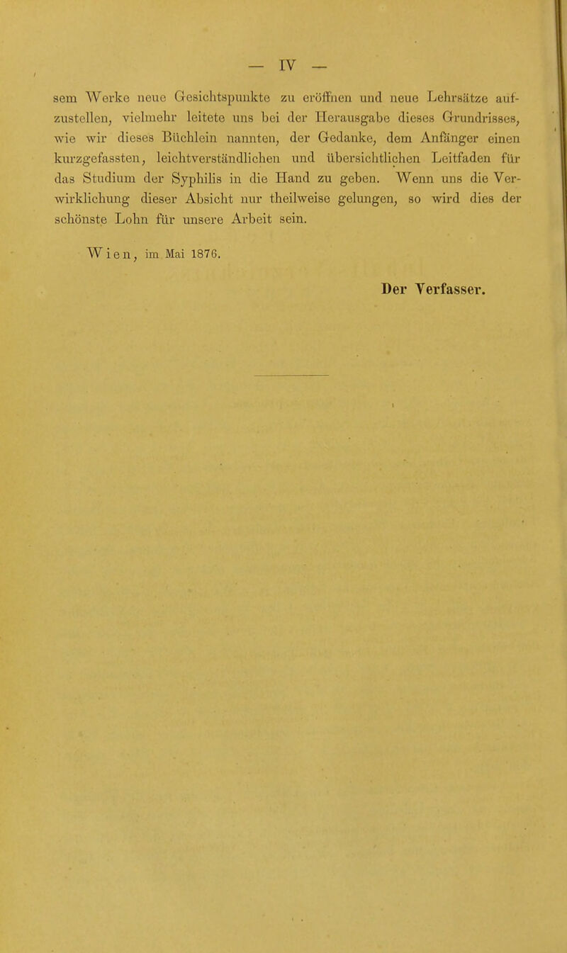 sem Werke neue Gesichtspuukte zu eröffnen und neue Lehrsätze auf- zustellen, vielmehr leitete uns bei der Herausgabe dieses Grundrisses, wie wir dieses Büchlein nannten, der Gedanke, dem Anßinger einen kurzgefassten, leichtverständlichen und übersichtlichen Leitfaden für das Studium der Syphilis in die Hand zu geben. Wenn uns die Ver- wirklichung dieser Absicht nur theilweise gelungen, so wird dies der schönste Lohn für unsere Ai'beit sein. Wien, im Mai 1876. Der Verfasser.